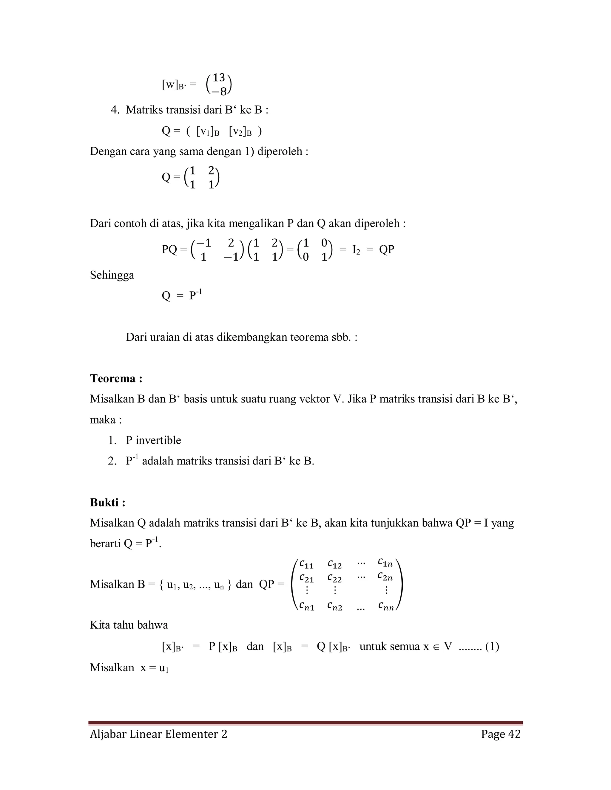 Aljabar Linear Elementer 2 Page 42
[w]B‘ =
4. Matriks transisi dari B‘ ke B :
Q = ( [v1]B [v2]B )
Dengan cara yang sama dengan 1) diperoleh :
Q =
Dari contoh di atas, jika kita mengalikan P dan Q akan diperoleh :
PQ = = = I2 = QP
Sehingga
Q = P-1
Dari uraian di atas dikembangkan teorema sbb. :
Teorema :
Misalkan B dan B‘ basis untuk suatu ruang vektor V. Jika P matriks transisi dari B ke B‘,
maka :
1. P invertible
2. P-1
adalah matriks transisi dari B‘ ke B.
Bukti :
Misalkan Q adalah matriks transisi dari B‘ ke B, akan kita tunjukkan bahwa QP = I yang
berarti Q = P-1
.
Misalkan B = { u1, u2, ..., un } dan QP =
Kita tahu bahwa
[x]B‘ = P [x]B dan [x]B = Q [x]B‘ untuk semua x V ........ (1)
Misalkan x = u1
 