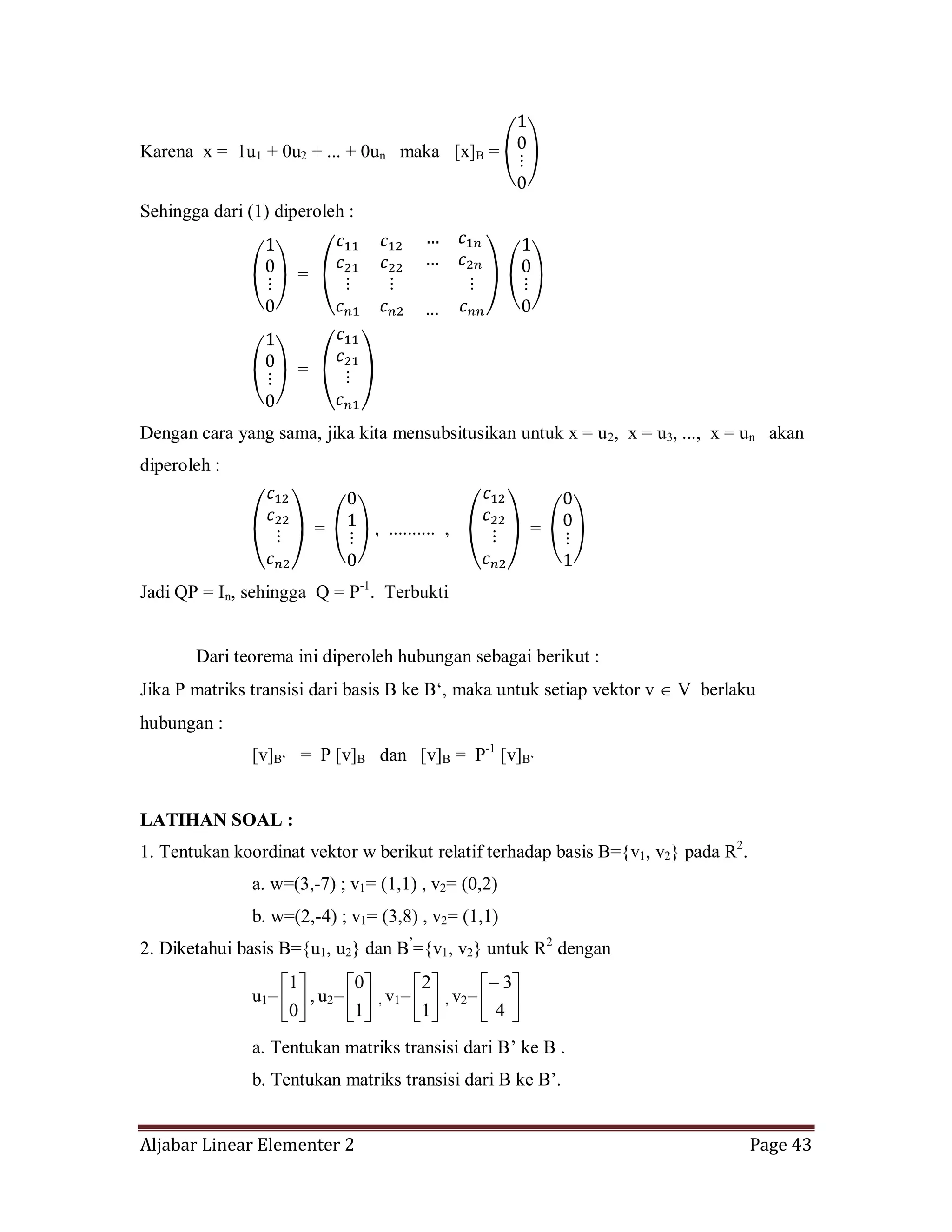 Aljabar Linear Elementer 2 Page 43
Karena x = 1u1 + 0u2 + ... + 0un maka [x]B =
Sehingga dari (1) diperoleh :
=
=
Dengan cara yang sama, jika kita mensubsitusikan untuk x = u2, x = u3, ..., x = un akan
diperoleh :
= , .......... , =
Jadi QP = In, sehingga Q = P-1
. Terbukti
Dari teorema ini diperoleh hubungan sebagai berikut :
Jika P matriks transisi dari basis B ke B‘, maka untuk setiap vektor v V berlaku
hubungan :
[v]B‘ = P [v]B dan [v]B = P-1
[v]B‘
LATIHAN SOAL :
1. Tentukan koordinat vektor w berikut relatif terhadap basis B={v1, v2} pada R2
.
a. w=(3,-7) ; v1= (1,1) , v2= (0,2)
b. w=(2,-4) ; v1= (3,8) , v2= (1,1)
2. Diketahui basis B={u1, u2} dan B’
={v1, v2} untuk R2
dengan
u1=
0
1
, u2=
1
0
, v1=
1
2
, v2=
4
3
a. Tentukan matriks transisi dari B’ ke B .
b. Tentukan matriks transisi dari B ke B’.
 