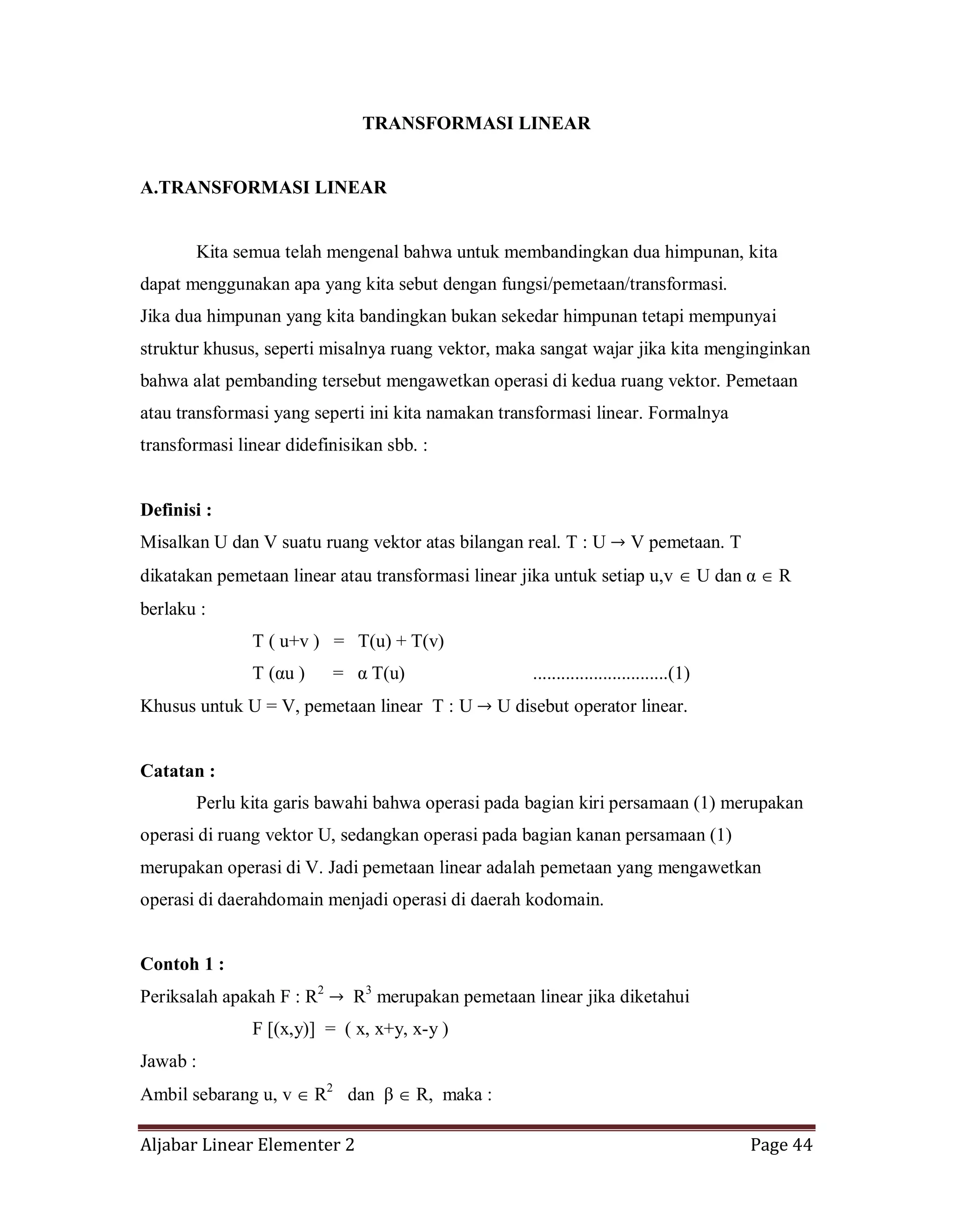 Aljabar Linear Elementer 2 Page 44
TRANSFORMASI LINEAR
A.TRANSFORMASI LINEAR
Kita semua telah mengenal bahwa untuk membandingkan dua himpunan, kita
dapat menggunakan apa yang kita sebut dengan fungsi/pemetaan/transformasi.
Jika dua himpunan yang kita bandingkan bukan sekedar himpunan tetapi mempunyai
struktur khusus, seperti misalnya ruang vektor, maka sangat wajar jika kita menginginkan
bahwa alat pembanding tersebut mengawetkan operasi di kedua ruang vektor. Pemetaan
atau transformasi yang seperti ini kita namakan transformasi linear. Formalnya
transformasi linear didefinisikan sbb. :
Definisi :
Misalkan U dan V suatu ruang vektor atas bilangan real. T : U V pemetaan. T
dikatakan pemetaan linear atau transformasi linear jika untuk setiap u,v U dan α R
berlaku :
T ( u+v ) = T(u) + T(v)
T (αu ) = α T(u) .............................(1)
Khusus untuk U = V, pemetaan linear T : U U disebut operator linear.
Catatan :
Perlu kita garis bawahi bahwa operasi pada bagian kiri persamaan (1) merupakan
operasi di ruang vektor U, sedangkan operasi pada bagian kanan persamaan (1)
merupakan operasi di V. Jadi pemetaan linear adalah pemetaan yang mengawetkan
operasi di daerahdomain menjadi operasi di daerah kodomain.
Contoh 1 :
Periksalah apakah F : R2
R3
merupakan pemetaan linear jika diketahui
F [(x,y)] = ( x, x+y, x-y )
Jawab :
Ambil sebarang u, v R2
dan β R, maka :
 