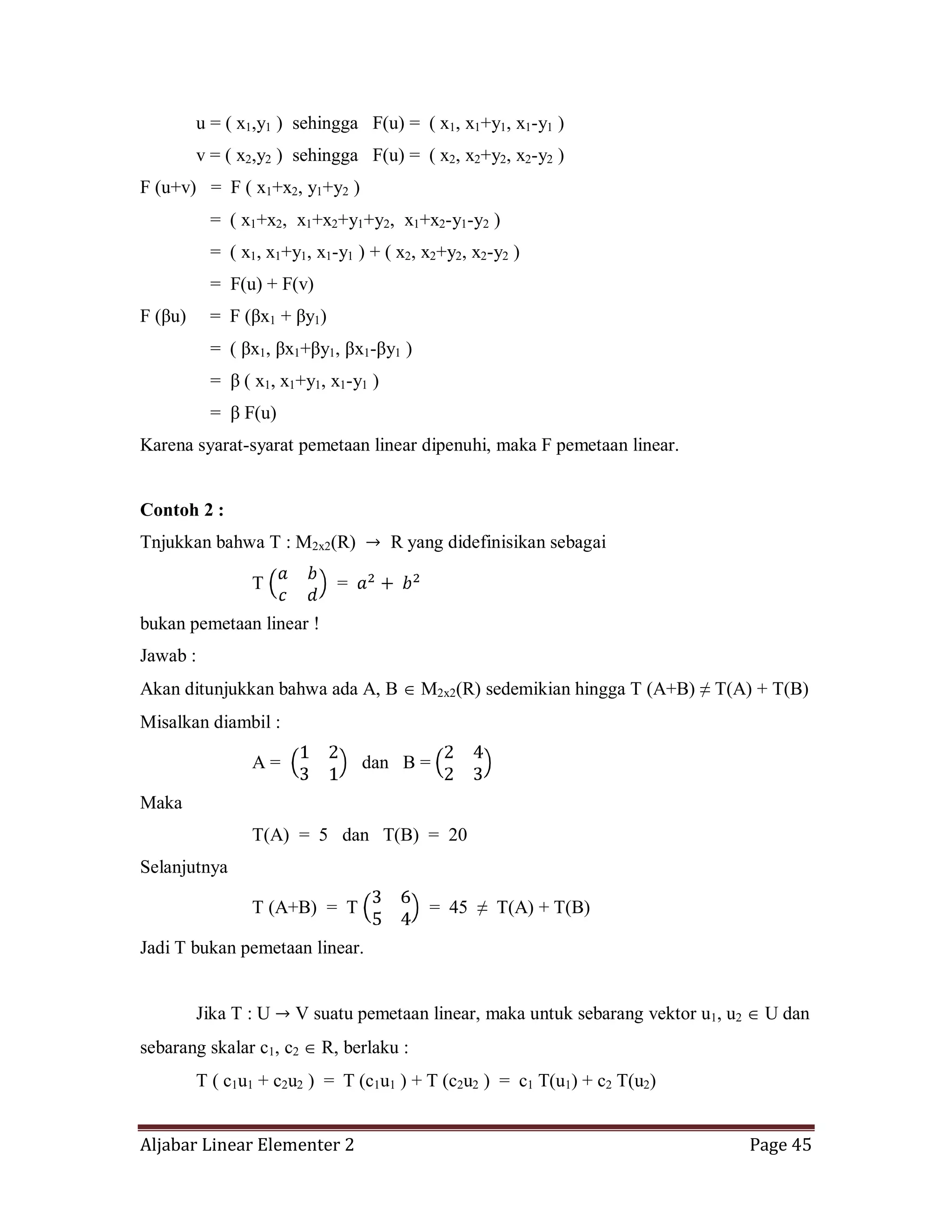 Aljabar Linear Elementer 2 Page 45
u = ( x1,y1 ) sehingga F(u) = ( x1, x1+y1, x1-y1 )
v = ( x2,y2 ) sehingga F(u) = ( x2, x2+y2, x2-y2 )
F (u+v) = F ( x1+x2, y1+y2 )
= ( x1+x2, x1+x2+y1+y2, x1+x2-y1-y2 )
= ( x1, x1+y1, x1-y1 ) + ( x2, x2+y2, x2-y2 )
= F(u) + F(v)
F (βu) = F (βx1 + βy1)
= ( βx1, βx1+βy1, βx1-βy1 )
= β ( x1, x1+y1, x1-y1 )
= β F(u)
Karena syarat-syarat pemetaan linear dipenuhi, maka F pemetaan linear.
Contoh 2 :
Tnjukkan bahwa T : M2x2(R) R yang didefinisikan sebagai
T =
bukan pemetaan linear !
Jawab :
Akan ditunjukkan bahwa ada A, B M2x2(R) sedemikian hingga T (A+B) ≠ T(A) + T(B)
Misalkan diambil :
A = dan B =
Maka
T(A) = 5 dan T(B) = 20
Selanjutnya
T (A+B) = T = 45 ≠ T(A) + T(B)
Jadi T bukan pemetaan linear.
Jika T : U V suatu pemetaan linear, maka untuk sebarang vektor u1, u2 U dan
sebarang skalar c1, c2 R, berlaku :
T ( c1u1 + c2u2 ) = T (c1u1 ) + T (c2u2 ) = c1 T(u1) + c2 T(u2)
 