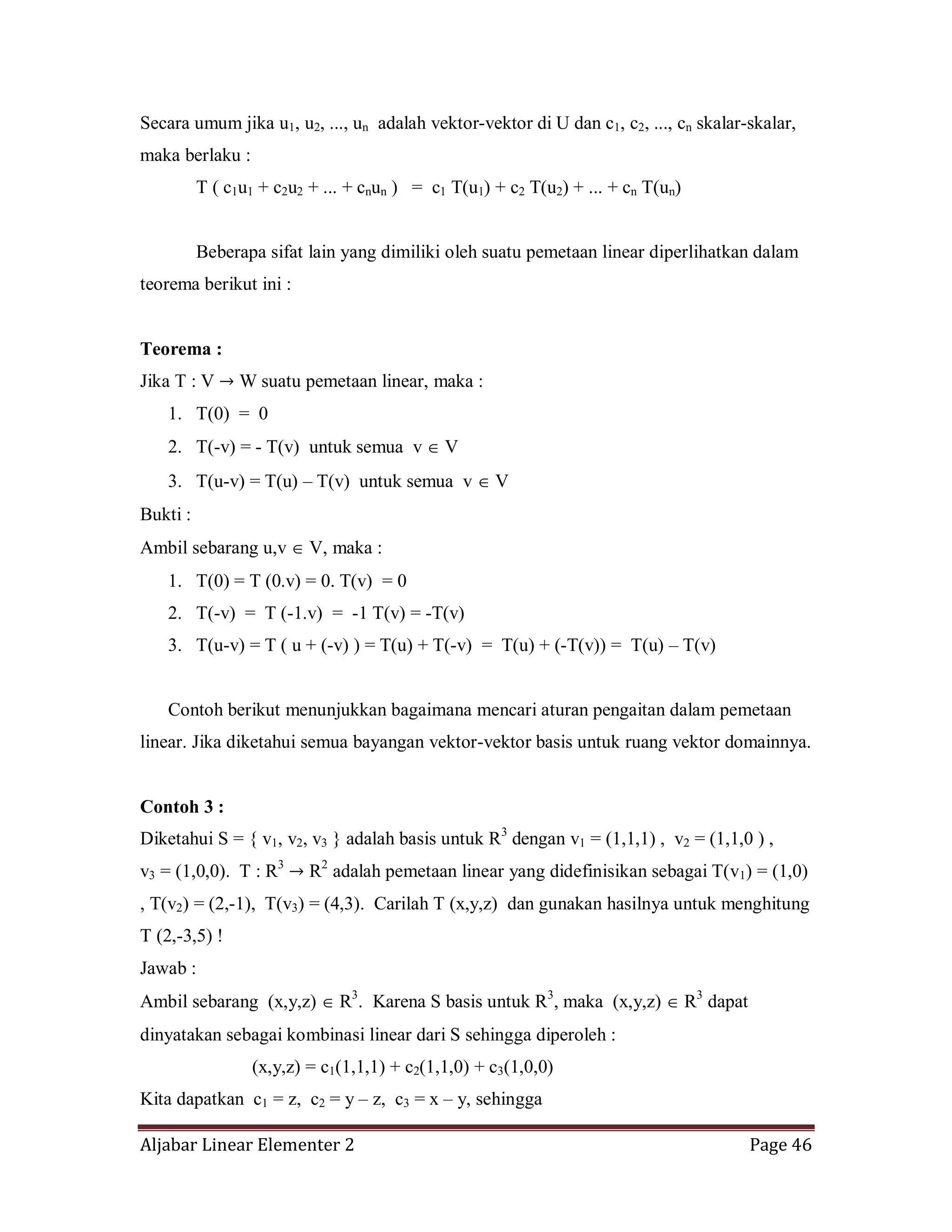 Aljabar Linear Elementer 2 Page 46
Secara umum jika u1, u2, ..., un adalah vektor-vektor di U dan c1, c2, ..., cn skalar-skalar,
maka berlaku :
T ( c1u1 + c2u2 + ... + cnun ) = c1 T(u1) + c2 T(u2) + ... + cn T(un)
Beberapa sifat lain yang dimiliki oleh suatu pemetaan linear diperlihatkan dalam
teorema berikut ini :
Teorema :
Jika T : V W suatu pemetaan linear, maka :
1. T(0) = 0
2. T(-v) = - T(v) untuk semua v V
3. T(u-v) = T(u) – T(v) untuk semua v V
Bukti :
Ambil sebarang u,v V, maka :
1. T(0) = T (0.v) = 0. T(v) = 0
2. T(-v) = T (-1.v) = -1 T(v) = -T(v)
3. T(u-v) = T ( u + (-v) ) = T(u) + T(-v) = T(u) + (-T(v)) = T(u) – T(v)
Contoh berikut menunjukkan bagaimana mencari aturan pengaitan dalam pemetaan
linear. Jika diketahui semua bayangan vektor-vektor basis untuk ruang vektor domainnya.
Contoh 3 :
Diketahui S = { v1, v2, v3 } adalah basis untuk R3
dengan v1 = (1,1,1) , v2 = (1,1,0 ) ,
v3 = (1,0,0). T : R3
R2
adalah pemetaan linear yang didefinisikan sebagai T(v1) = (1,0)
, T(v2) = (2,-1), T(v3) = (4,3). Carilah T (x,y,z) dan gunakan hasilnya untuk menghitung
T (2,-3,5) !
Jawab :
Ambil sebarang (x,y,z) R3
. Karena S basis untuk R3
, maka (x,y,z) R3
dapat
dinyatakan sebagai kombinasi linear dari S sehingga diperoleh :
(x,y,z) = c1(1,1,1) + c2(1,1,0) + c3(1,0,0)
Kita dapatkan c1 = z, c2 = y – z, c3 = x – y, sehingga
 