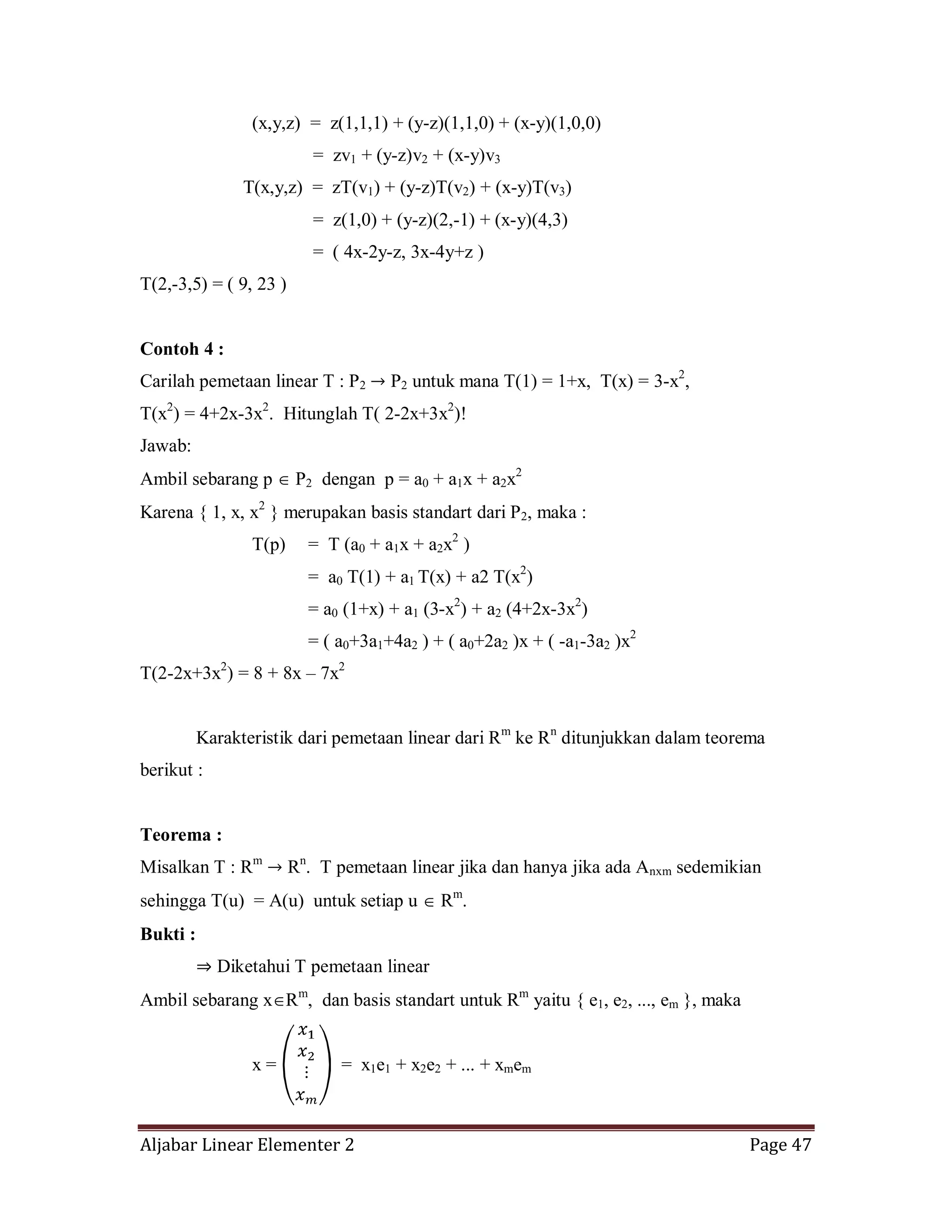 Aljabar Linear Elementer 2 Page 47
(x,y,z) = z(1,1,1) + (y-z)(1,1,0) + (x-y)(1,0,0)
= zv1 + (y-z)v2 + (x-y)v3
T(x,y,z) = zT(v1) + (y-z)T(v2) + (x-y)T(v3)
= z(1,0) + (y-z)(2,-1) + (x-y)(4,3)
= ( 4x-2y-z, 3x-4y+z )
T(2,-3,5) = ( 9, 23 )
Contoh 4 :
Carilah pemetaan linear T : P2 P2 untuk mana T(1) = 1+x, T(x) = 3-x2
,
T(x2
) = 4+2x-3x2
. Hitunglah T( 2-2x+3x2
)!
Jawab:
Ambil sebarang p P2 dengan p = a0 + a1x + a2x2
Karena { 1, x, x2
} merupakan basis standart dari P2, maka :
T(p) = T (a0 + a1x + a2x2
)
= a0 T(1) + a1 T(x) + a2 T(x2
)
= a0 (1+x) + a1 (3-x2
) + a2 (4+2x-3x2
)
= ( a0+3a1+4a2 ) + ( a0+2a2 )x + ( -a1-3a2 )x2
T(2-2x+3x2
) = 8 + 8x – 7x2
Karakteristik dari pemetaan linear dari Rm
ke Rn
ditunjukkan dalam teorema
berikut :
Teorema :
Misalkan T : Rm
Rn
. T pemetaan linear jika dan hanya jika ada Anxm sedemikian
sehingga T(u) = A(u) untuk setiap u Rm
.
Bukti :
Diketahui T pemetaan linear
Ambil sebarang x Rm
, dan basis standart untuk Rm
yaitu { e1, e2, ..., em }, maka
x = = x1e1 + x2e2 + ... + xmem
 