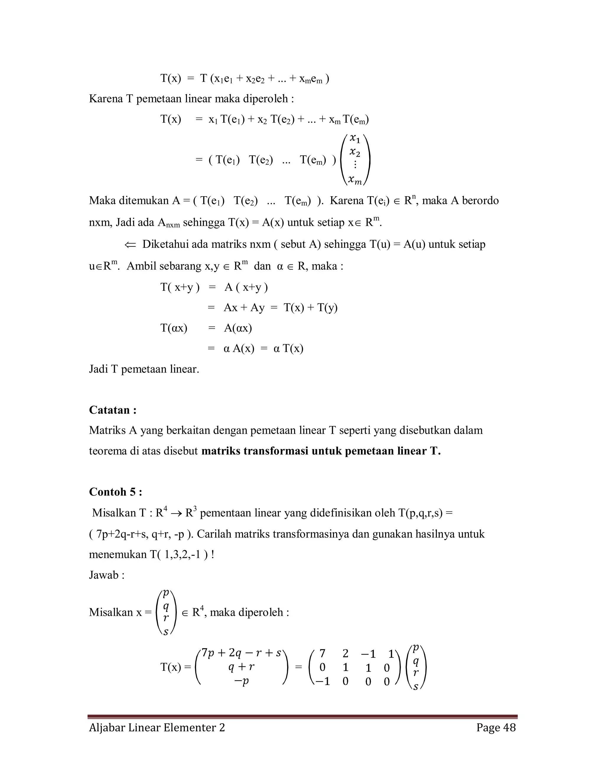 Aljabar Linear Elementer 2 Page 48
T(x) = T (x1e1 + x2e2 + ... + xmem )
Karena T pemetaan linear maka diperoleh :
T(x) = x1 T(e1) + x2 T(e2) + ... + xm T(em)
= ( T(e1) T(e2) ... T(em) )
Maka ditemukan A = ( T(e1) T(e2) ... T(em) ). Karena T(ei) Rn
, maka A berordo
nxm, Jadi ada Anxm sehingga T(x) = A(x) untuk setiap x Rm
.
Diketahui ada matriks nxm ( sebut A) sehingga T(u) = A(u) untuk setiap
u Rm
. Ambil sebarang x,y Rm
dan α R, maka :
T( x+y ) = A ( x+y )
= Ax + Ay = T(x) + T(y)
T(αx) = A(αx)
= α A(x) = α T(x)
Jadi T pemetaan linear.
Catatan :
Matriks A yang berkaitan dengan pemetaan linear T seperti yang disebutkan dalam
teorema di atas disebut matriks transformasi untuk pemetaan linear T.
Contoh 5 :
Misalkan T : R4
R3
pementaan linear yang didefinisikan oleh T(p,q,r,s) =
( 7p+2q-r+s, q+r, -p ). Carilah matriks transformasinya dan gunakan hasilnya untuk
menemukan T( 1,3,2,-1 ) !
Jawab :
Misalkan x = R4
, maka diperoleh :
T(x) = =
 