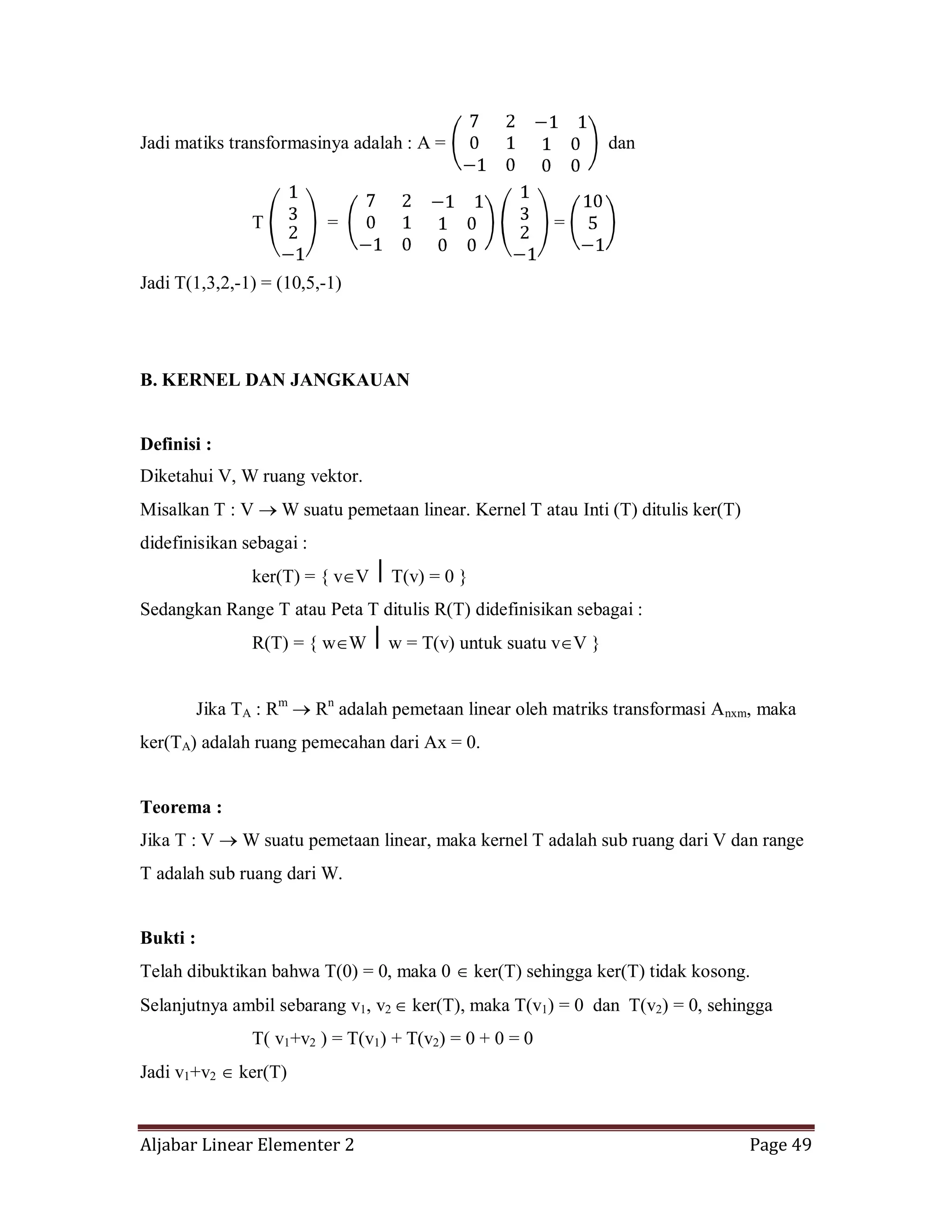 Aljabar Linear Elementer 2 Page 49
Jadi matiks transformasinya adalah : A = dan
T = =
Jadi T(1,3,2,-1) = (10,5,-1)
B. KERNEL DAN JANGKAUAN
Definisi :
Diketahui V, W ruang vektor.
Misalkan T : V W suatu pemetaan linear. Kernel T atau Inti (T) ditulis ker(T)
didefinisikan sebagai :
ker(T) = { v V ⎪ T(v) = 0 }
Sedangkan Range T atau Peta T ditulis R(T) didefinisikan sebagai :
R(T) = { w W ⎪ w = T(v) untuk suatu v V }
Jika TA : Rm
Rn
adalah pemetaan linear oleh matriks transformasi Anxm, maka
ker(TA) adalah ruang pemecahan dari Ax = 0.
Teorema :
Jika T : V W suatu pemetaan linear, maka kernel T adalah sub ruang dari V dan range
T adalah sub ruang dari W.
Bukti :
Telah dibuktikan bahwa T(0) = 0, maka 0 ker(T) sehingga ker(T) tidak kosong.
Selanjutnya ambil sebarang v1, v2 ker(T), maka T(v1) = 0 dan T(v2) = 0, sehingga
T( v1+v2 ) = T(v1) + T(v2) = 0 + 0 = 0
Jadi v1+v2 ker(T)
 