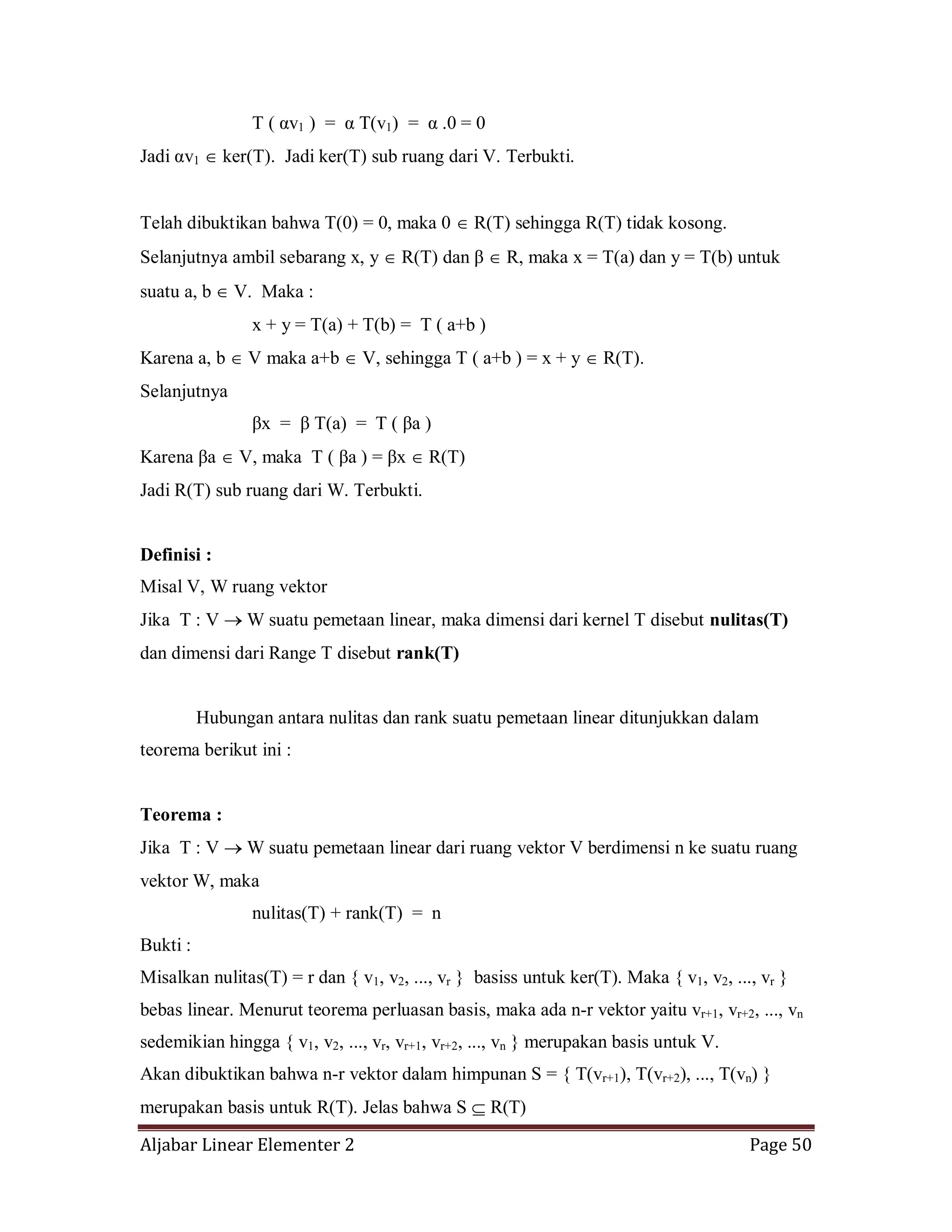 Aljabar Linear Elementer 2 Page 50
T ( αv1 ) = α T(v1) = α .0 = 0
Jadi αv1 ker(T). Jadi ker(T) sub ruang dari V. Terbukti.
Telah dibuktikan bahwa T(0) = 0, maka 0 R(T) sehingga R(T) tidak kosong.
Selanjutnya ambil sebarang x, y R(T) dan β R, maka x = T(a) dan y = T(b) untuk
suatu a, b V. Maka :
x + y = T(a) + T(b) = T ( a+b )
Karena a, b V maka a+b V, sehingga T ( a+b ) = x + y R(T).
Selanjutnya
βx = β T(a) = T ( βa )
Karena βa V, maka T ( βa ) = βx R(T)
Jadi R(T) sub ruang dari W. Terbukti.
Definisi :
Misal V, W ruang vektor
Jika T : V W suatu pemetaan linear, maka dimensi dari kernel T disebut nulitas(T)
dan dimensi dari Range T disebut rank(T)
Hubungan antara nulitas dan rank suatu pemetaan linear ditunjukkan dalam
teorema berikut ini :
Teorema :
Jika T : V W suatu pemetaan linear dari ruang vektor V berdimensi n ke suatu ruang
vektor W, maka
nulitas(T) + rank(T) = n
Bukti :
Misalkan nulitas(T) = r dan { v1, v2, ..., vr } basiss untuk ker(T). Maka { v1, v2, ..., vr }
bebas linear. Menurut teorema perluasan basis, maka ada n-r vektor yaitu vr+1, vr+2, ..., vn
sedemikian hingga { v1, v2, ..., vr, vr+1, vr+2, ..., vn } merupakan basis untuk V.
Akan dibuktikan bahwa n-r vektor dalam himpunan S = { T(vr+1), T(vr+2), ..., T(vn) }
merupakan basis untuk R(T). Jelas bahwa S R(T)
 