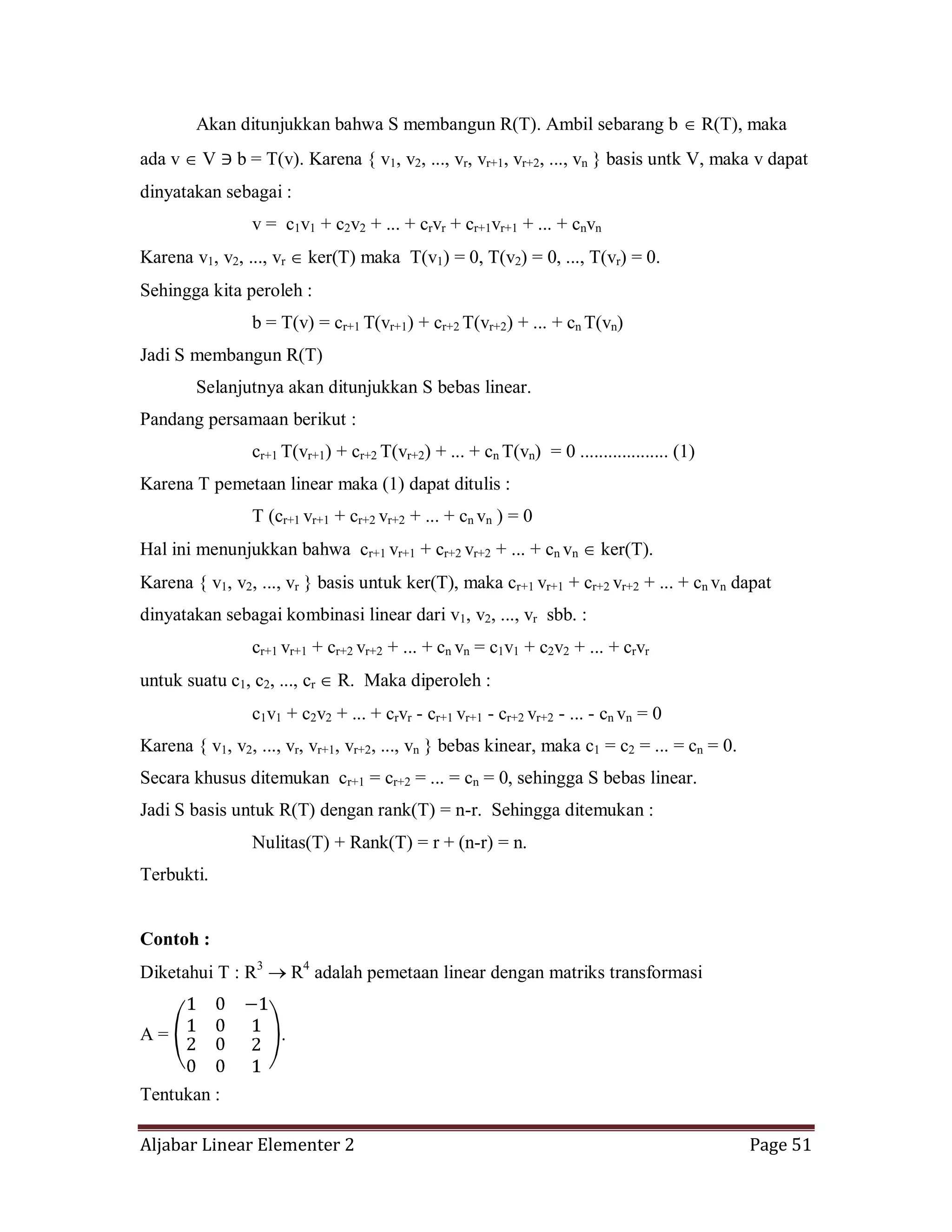Aljabar Linear Elementer 2 Page 51
Akan ditunjukkan bahwa S membangun R(T). Ambil sebarang b R(T), maka
ada v V b = T(v). Karena { v1, v2, ..., vr, vr+1, vr+2, ..., vn } basis untk V, maka v dapat
dinyatakan sebagai :
v = c1v1 + c2v2 + ... + crvr + cr+1vr+1 + ... + cnvn
Karena v1, v2, ..., vr ker(T) maka T(v1) = 0, T(v2) = 0, ..., T(vr) = 0.
Sehingga kita peroleh :
b = T(v) = cr+1 T(vr+1) + cr+2 T(vr+2) + ... + cn T(vn)
Jadi S membangun R(T)
Selanjutnya akan ditunjukkan S bebas linear.
Pandang persamaan berikut :
cr+1 T(vr+1) + cr+2 T(vr+2) + ... + cn T(vn) = 0 ................... (1)
Karena T pemetaan linear maka (1) dapat ditulis :
T (cr+1 vr+1 + cr+2 vr+2 + ... + cn vn ) = 0
Hal ini menunjukkan bahwa cr+1 vr+1 + cr+2 vr+2 + ... + cn vn ker(T).
Karena { v1, v2, ..., vr } basis untuk ker(T), maka cr+1 vr+1 + cr+2 vr+2 + ... + cn vn dapat
dinyatakan sebagai kombinasi linear dari v1, v2, ..., vr sbb. :
cr+1 vr+1 + cr+2 vr+2 + ... + cn vn = c1v1 + c2v2 + ... + crvr
untuk suatu c1, c2, ..., cr R. Maka diperoleh :
c1v1 + c2v2 + ... + crvr - cr+1 vr+1 - cr+2 vr+2 - ... - cn vn = 0
Karena { v1, v2, ..., vr, vr+1, vr+2, ..., vn } bebas kinear, maka c1 = c2 = ... = cn = 0.
Secara khusus ditemukan cr+1 = cr+2 = ... = cn = 0, sehingga S bebas linear.
Jadi S basis untuk R(T) dengan rank(T) = n-r. Sehingga ditemukan :
Nulitas(T) + Rank(T) = r + (n-r) = n.
Terbukti.
Contoh :
Diketahui T : R3
R4
adalah pemetaan linear dengan matriks transformasi
A = .
Tentukan :
 