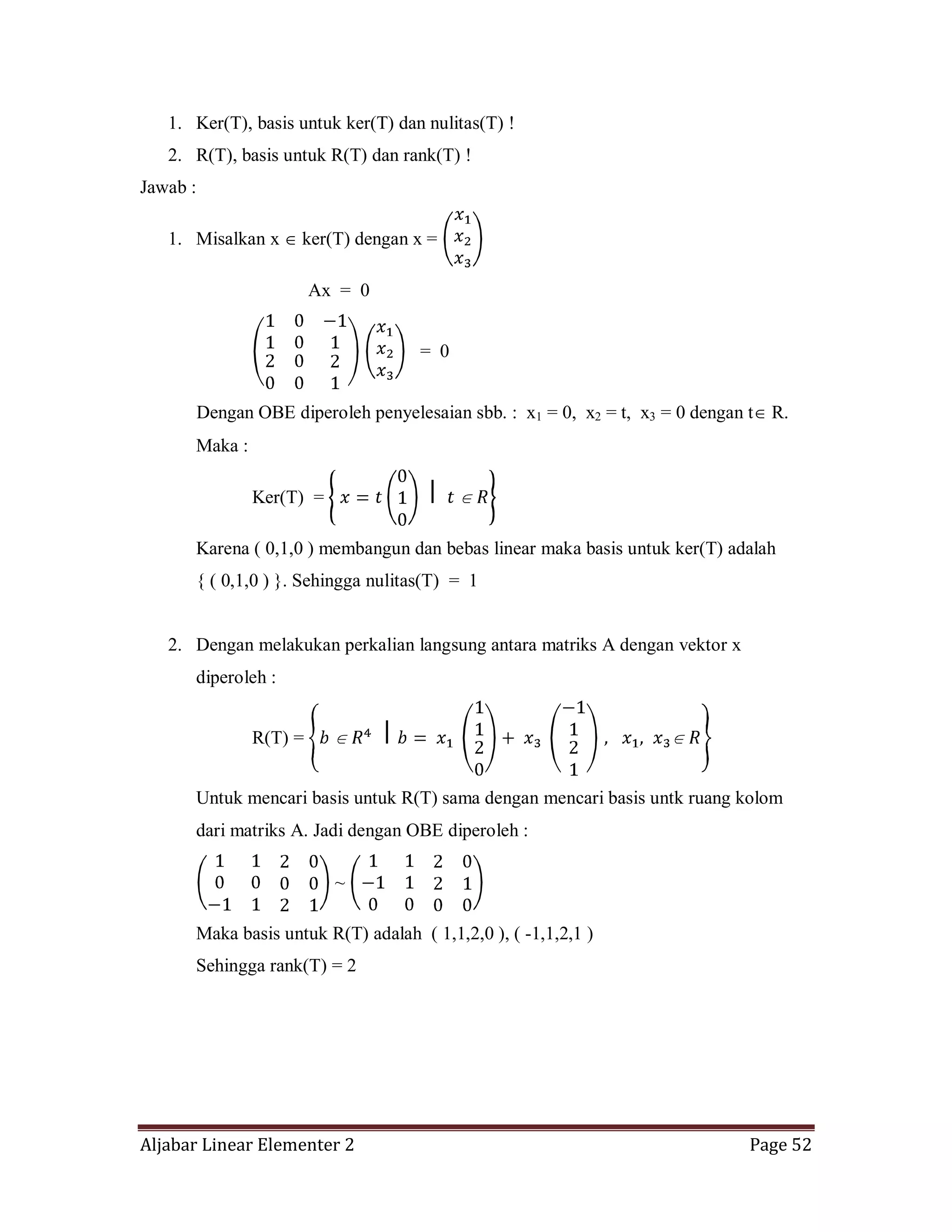 Aljabar Linear Elementer 2 Page 52
1. Ker(T), basis untuk ker(T) dan nulitas(T) !
2. R(T), basis untuk R(T) dan rank(T) !
Jawab :
1. Misalkan x ker(T) dengan x =
Ax = 0
= 0
Dengan OBE diperoleh penyelesaian sbb. : x1 = 0, x2 = t, x3 = 0 dengan t R.
Maka :
Ker(T) =
Karena ( 0,1,0 ) membangun dan bebas linear maka basis untuk ker(T) adalah
{ ( 0,1,0 ) }. Sehingga nulitas(T) = 1
2. Dengan melakukan perkalian langsung antara matriks A dengan vektor x
diperoleh :
R(T) =
Untuk mencari basis untuk R(T) sama dengan mencari basis untk ruang kolom
dari matriks A. Jadi dengan OBE diperoleh :
~
Maka basis untuk R(T) adalah ( 1,1,2,0 ), ( -1,1,2,1 )
Sehingga rank(T) = 2
 