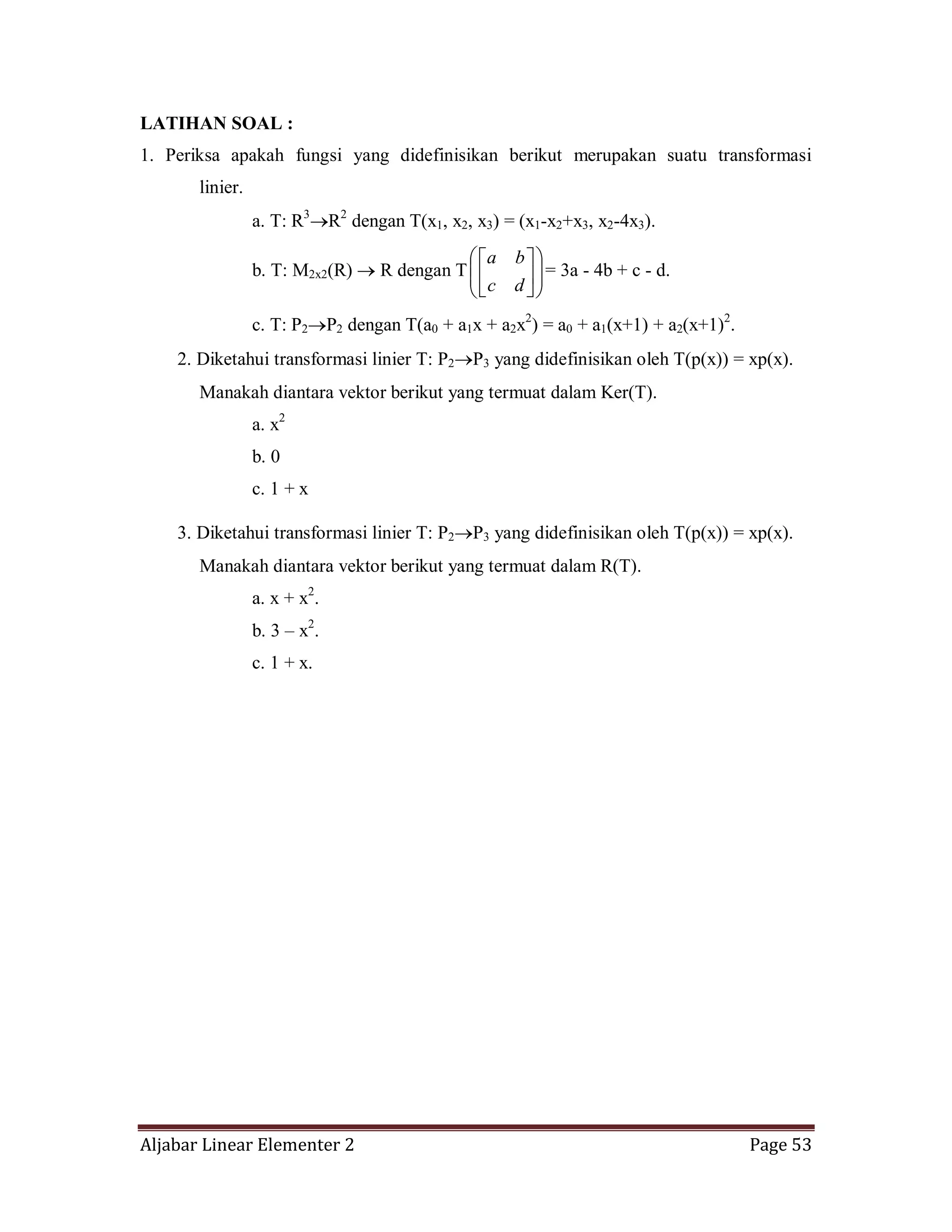 Aljabar Linear Elementer 2 Page 53
LATIHAN SOAL :
1. Periksa apakah fungsi yang didefinisikan berikut merupakan suatu transformasi
linier.
a. T: R3
R2
dengan T(x1, x2, x3) = (x1-x2+x3, x2-4x3).
b. T: M2x2(R) R dengan T
dc
ba
= 3a - 4b + c - d.
c. T: P2 P2 dengan T(a0 + a1x + a2x2
) = a0 + a1(x+1) + a2(x+1)2
.
2. Diketahui transformasi linier T: P2 P3 yang didefinisikan oleh T(p(x)) = xp(x).
Manakah diantara vektor berikut yang termuat dalam Ker(T).
a. x2
b. 0
c. 1 + x
3. Diketahui transformasi linier T: P2 P3 yang didefinisikan oleh T(p(x)) = xp(x).
Manakah diantara vektor berikut yang termuat dalam R(T).
a. x + x2
.
b. 3 – x2
.
c. 1 + x.
 