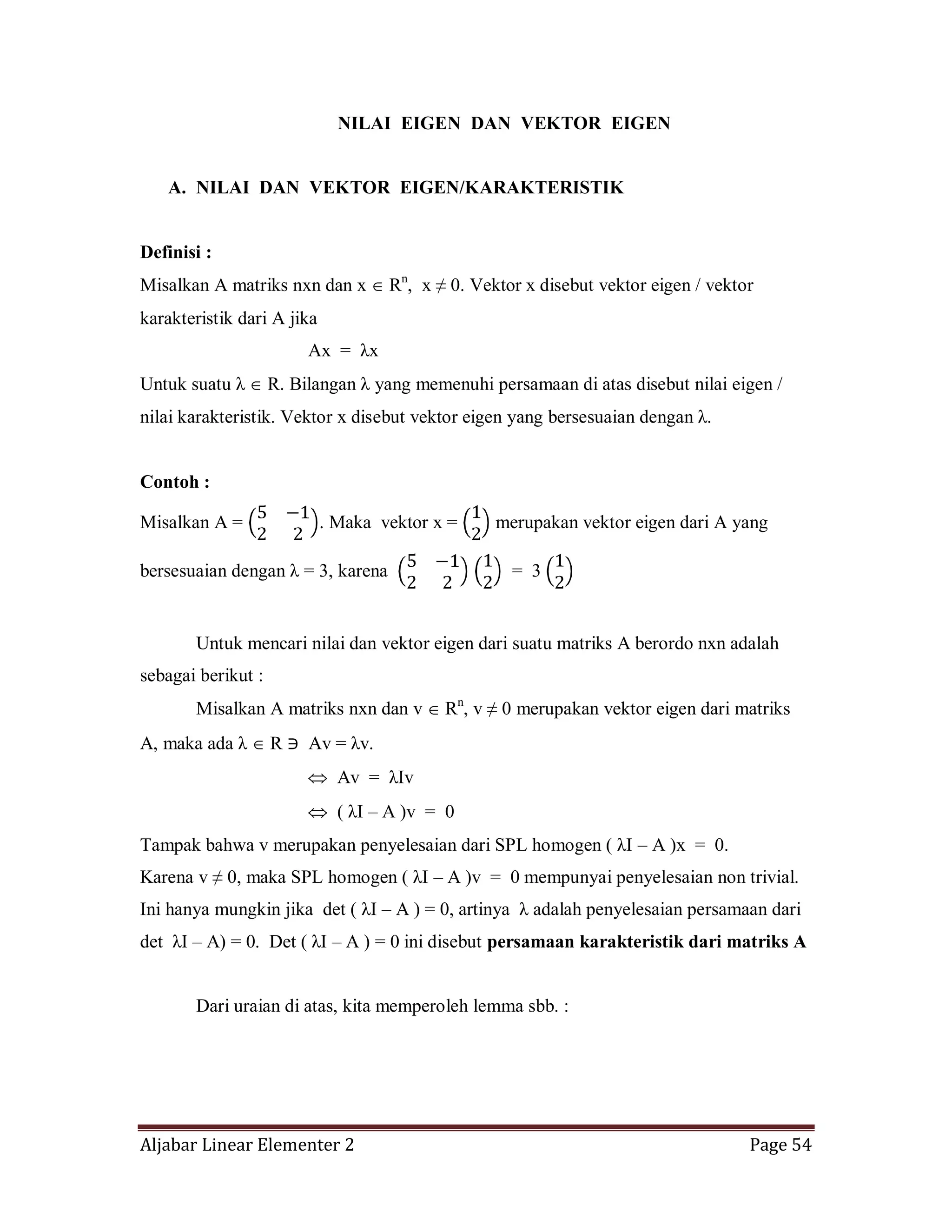 Aljabar Linear Elementer 2 Page 54
NILAI EIGEN DAN VEKTOR EIGEN
A. NILAI DAN VEKTOR EIGEN/KARAKTERISTIK
Definisi :
Misalkan A matriks nxn dan x Rn
, x ≠ 0. Vektor x disebut vektor eigen / vektor
karakteristik dari A jika
Ax = λx
Untuk suatu λ R. Bilangan λ yang memenuhi persamaan di atas disebut nilai eigen /
nilai karakteristik. Vektor x disebut vektor eigen yang bersesuaian dengan λ.
Contoh :
Misalkan A = . Maka vektor x = merupakan vektor eigen dari A yang
bersesuaian dengan λ = 3, karena = 3
Untuk mencari nilai dan vektor eigen dari suatu matriks A berordo nxn adalah
sebagai berikut :
Misalkan A matriks nxn dan v Rn
, v ≠ 0 merupakan vektor eigen dari matriks
A, maka ada λ R ∋ Av = λv.
Av = λIv
( λI – A )v = 0
Tampak bahwa v merupakan penyelesaian dari SPL homogen ( λI – A )x = 0.
Karena v ≠ 0, maka SPL homogen ( λI – A )v = 0 mempunyai penyelesaian non trivial.
Ini hanya mungkin jika det ( λI – A ) = 0, artinya λ adalah penyelesaian persamaan dari
det λI – A) = 0. Det ( λI – A ) = 0 ini disebut persamaan karakteristik dari matriks A
Dari uraian di atas, kita memperoleh lemma sbb. :
 