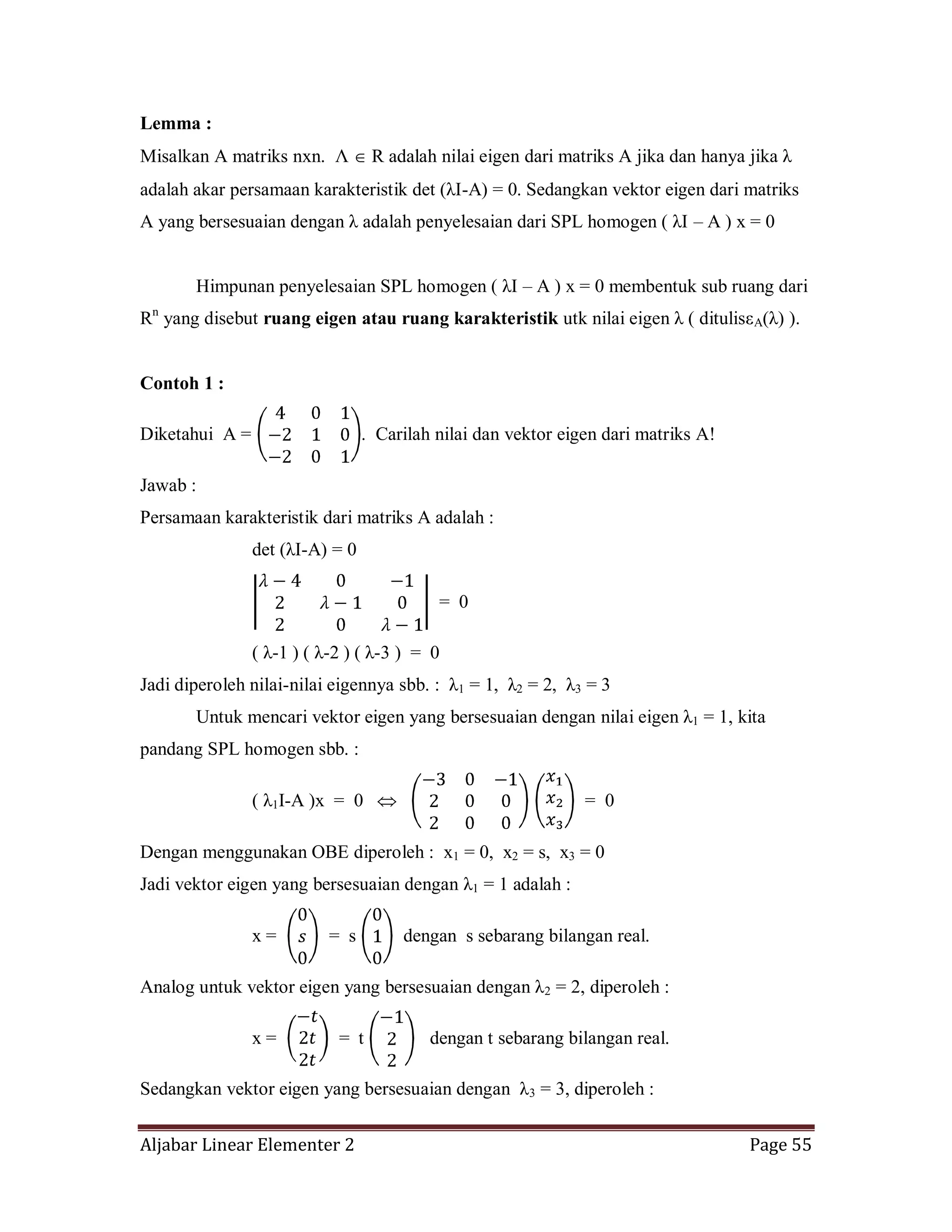 Aljabar Linear Elementer 2 Page 55
Lemma :
Misalkan A matriks nxn. Λ R adalah nilai eigen dari matriks A jika dan hanya jika λ
adalah akar persamaan karakteristik det (λI-A) = 0. Sedangkan vektor eigen dari matriks
A yang bersesuaian dengan λ adalah penyelesaian dari SPL homogen ( λI – A ) x = 0
Himpunan penyelesaian SPL homogen ( λI – A ) x = 0 membentuk sub ruang dari
Rn
yang disebut ruang eigen atau ruang karakteristik utk nilai eigen λ ( ditulisεA(λ) ).
Contoh 1 :
Diketahui A = . Carilah nilai dan vektor eigen dari matriks A!
Jawab :
Persamaan karakteristik dari matriks A adalah :
det (λI-A) = 0
= 0
( λ-1 ) ( λ-2 ) ( λ-3 ) = 0
Jadi diperoleh nilai-nilai eigennya sbb. : λ1 = 1, λ2 = 2, λ3 = 3
Untuk mencari vektor eigen yang bersesuaian dengan nilai eigen λ1 = 1, kita
pandang SPL homogen sbb. :
( λ1I-A )x = 0 = 0
Dengan menggunakan OBE diperoleh : x1 = 0, x2 = s, x3 = 0
Jadi vektor eigen yang bersesuaian dengan λ1 = 1 adalah :
x = = s dengan s sebarang bilangan real.
Analog untuk vektor eigen yang bersesuaian dengan λ2 = 2, diperoleh :
x = = t dengan t sebarang bilangan real.
Sedangkan vektor eigen yang bersesuaian dengan λ3 = 3, diperoleh :
 