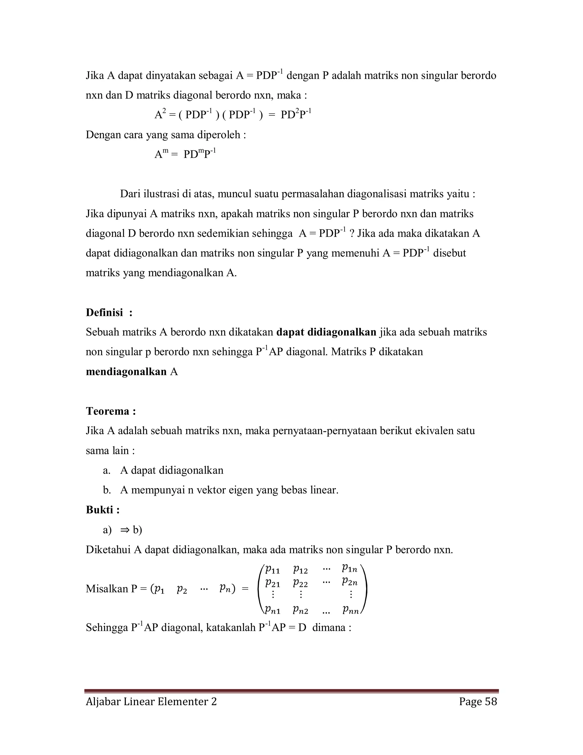 Aljabar Linear Elementer 2 Page 58
Jika A dapat dinyatakan sebagai A = PDP-1
dengan P adalah matriks non singular berordo
nxn dan D matriks diagonal berordo nxn, maka :
A2
= ( PDP-1
) ( PDP-1
) = PD2
P-1
Dengan cara yang sama diperoleh :
Am
= PDm
P-1
Dari ilustrasi di atas, muncul suatu permasalahan diagonalisasi matriks yaitu :
Jika dipunyai A matriks nxn, apakah matriks non singular P berordo nxn dan matriks
diagonal D berordo nxn sedemikian sehingga A = PDP-1
? Jika ada maka dikatakan A
dapat didiagonalkan dan matriks non singular P yang memenuhi A = PDP-1
disebut
matriks yang mendiagonalkan A.
Definisi :
Sebuah matriks A berordo nxn dikatakan dapat didiagonalkan jika ada sebuah matriks
non singular p berordo nxn sehingga P-1
AP diagonal. Matriks P dikatakan
mendiagonalkan A
Teorema :
Jika A adalah sebuah matriks nxn, maka pernyataan-pernyataan berikut ekivalen satu
sama lain :
a. A dapat didiagonalkan
b. A mempunyai n vektor eigen yang bebas linear.
Bukti :
a) ⇒ b)
Diketahui A dapat didiagonalkan, maka ada matriks non singular P berordo nxn.
Misalkan P = =
Sehingga P-1
AP diagonal, katakanlah P-1
AP = D dimana :
 