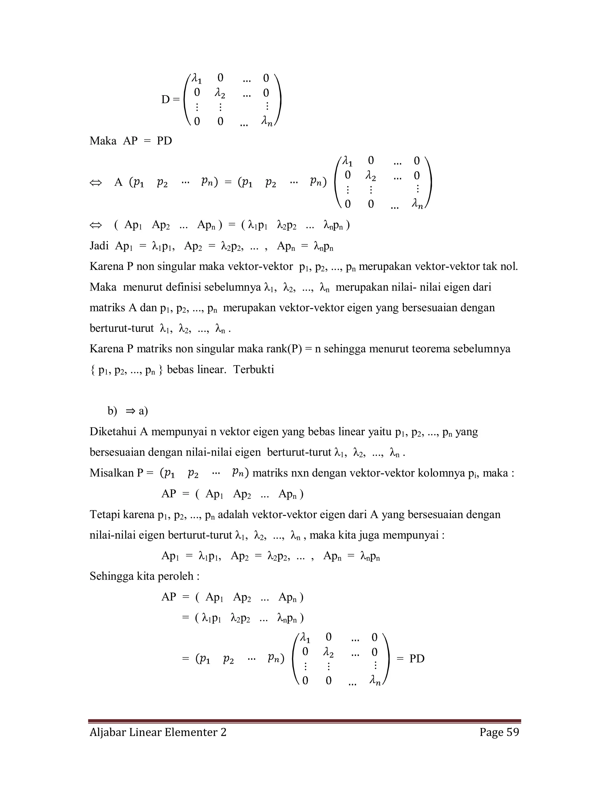 Aljabar Linear Elementer 2 Page 59
D =
Maka AP = PD
A =
( Ap1 Ap2 ... Apn ) = ( λ1p1 λ2p2 ... λnpn )
Jadi Ap1 = λ1p1, Ap2 = λ2p2, ... , Apn = λnpn
Karena P non singular maka vektor-vektor p1, p2, ..., pn merupakan vektor-vektor tak nol.
Maka menurut definisi sebelumnya λ1, λ2, ..., λn merupakan nilai- nilai eigen dari
matriks A dan p1, p2, ..., pn merupakan vektor-vektor eigen yang bersesuaian dengan
berturut-turut λ1, λ2, ..., λn .
Karena P matriks non singular maka rank(P) = n sehingga menurut teorema sebelumnya
{ p1, p2, ..., pn } bebas linear. Terbukti
b) ⇒ a)
Diketahui A mempunyai n vektor eigen yang bebas linear yaitu p1, p2, ..., pn yang
bersesuaian dengan nilai-nilai eigen berturut-turut λ1, λ2, ..., λn .
Misalkan P = matriks nxn dengan vektor-vektor kolomnya pi, maka :
AP = ( Ap1 Ap2 ... Apn )
Tetapi karena p1, p2, ..., pn adalah vektor-vektor eigen dari A yang bersesuaian dengan
nilai-nilai eigen berturut-turut λ1, λ2, ..., λn , maka kita juga mempunyai :
Ap1 = λ1p1, Ap2 = λ2p2, ... , Apn = λnpn
Sehingga kita peroleh :
AP = ( Ap1 Ap2 ... Apn )
= ( λ1p1 λ2p2 ... λnpn )
= = PD
 
