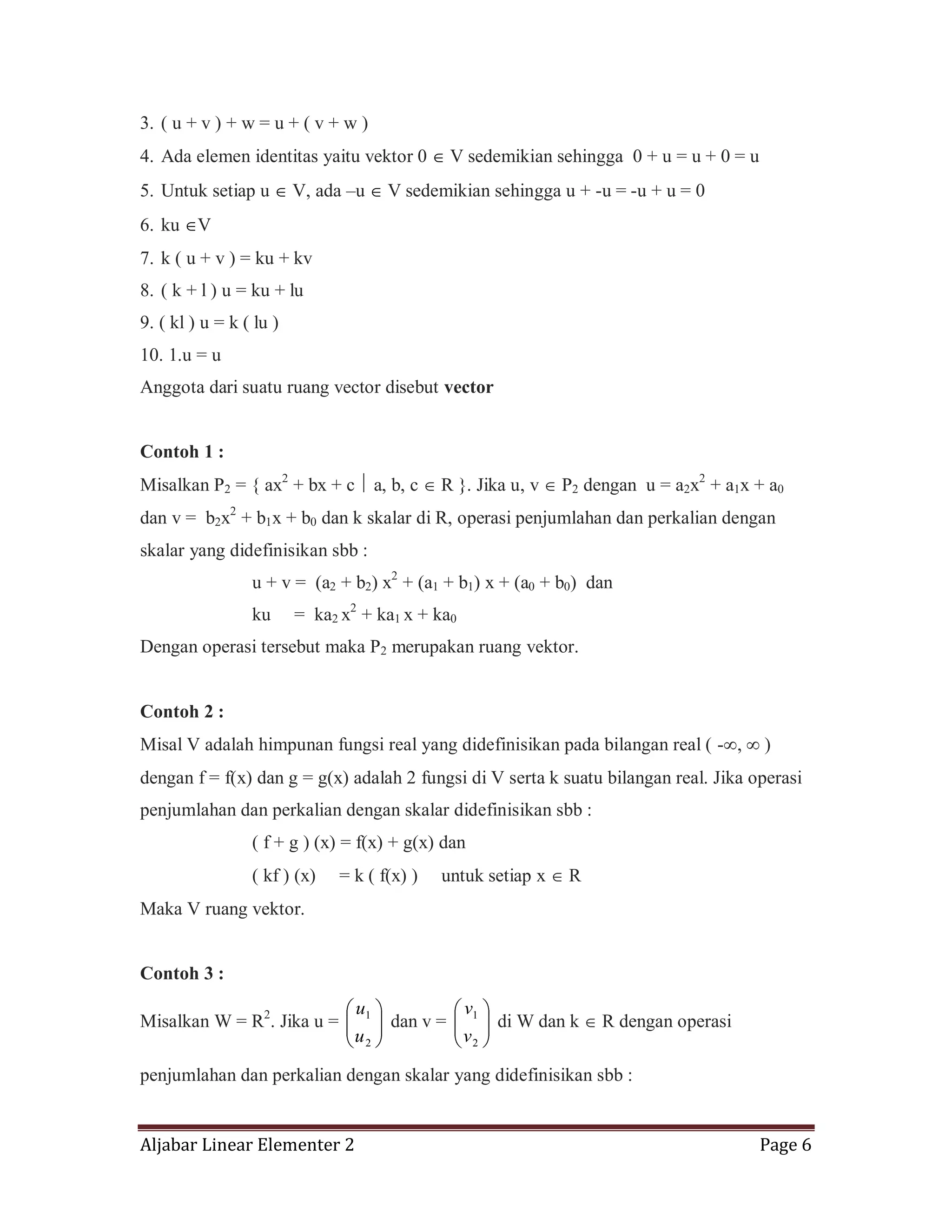 Aljabar Linear Elementer 2 Page 6
3. ( u + v ) + w = u + ( v + w )
4. Ada elemen identitas yaitu vektor 0 V sedemikian sehingga 0 + u = u + 0 = u
5. Untuk setiap u V, ada –u V sedemikian sehingga u + -u = -u + u = 0
6. ku V
7. k ( u + v ) = ku + kv
8. ( k + l ) u = ku + lu
9. ( kl ) u = k ( lu )
10. 1.u = u
Anggota dari suatu ruang vector disebut vector
Contoh 1 :
Misalkan P2 = { ax2
+ bx + c a, b, c R }. Jika u, v P2 dengan u = a2x2
+ a1x + a0
dan v = b2x2
+ b1x + b0 dan k skalar di R, operasi penjumlahan dan perkalian dengan
skalar yang didefinisikan sbb :
u + v = (a2 + b2) x2
+ (a1 + b1) x + (a0 + b0) dan
ku = ka2 x2
+ ka1 x + ka0
Dengan operasi tersebut maka P2 merupakan ruang vektor.
Contoh 2 :
Misal V adalah himpunan fungsi real yang didefinisikan pada bilangan real ( - , )
dengan f = f(x) dan g = g(x) adalah 2 fungsi di V serta k suatu bilangan real. Jika operasi
penjumlahan dan perkalian dengan skalar didefinisikan sbb :
( f + g ) (x) = f(x) + g(x) dan
( kf ) (x) = k ( f(x) ) untuk setiap x R
Maka V ruang vektor.
Contoh 3 :
Misalkan W = R2
. Jika u =
2
1
u
u
dan v =
2
1
v
v
di W dan k R dengan operasi
penjumlahan dan perkalian dengan skalar yang didefinisikan sbb :
 