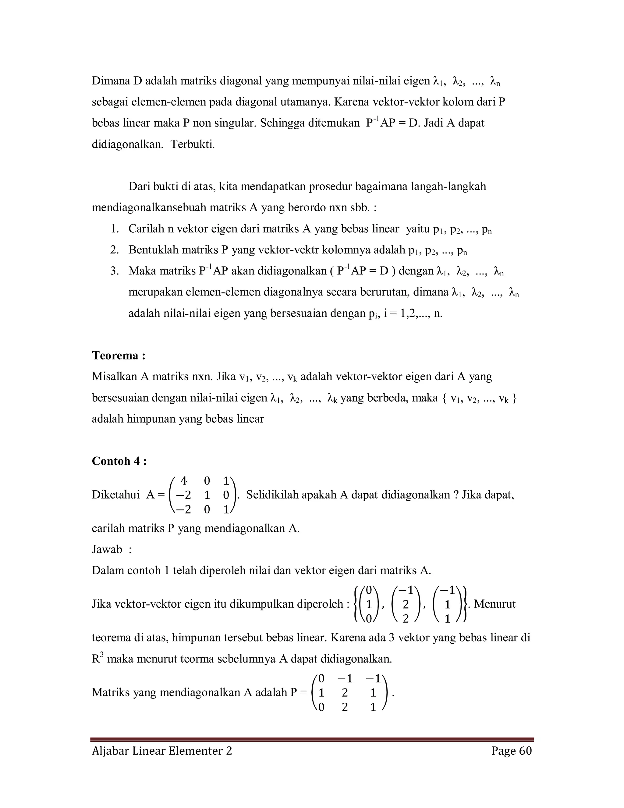 Aljabar Linear Elementer 2 Page 60
Dimana D adalah matriks diagonal yang mempunyai nilai-nilai eigen λ1, λ2, ..., λn
sebagai elemen-elemen pada diagonal utamanya. Karena vektor-vektor kolom dari P
bebas linear maka P non singular. Sehingga ditemukan P-1
AP = D. Jadi A dapat
didiagonalkan. Terbukti.
Dari bukti di atas, kita mendapatkan prosedur bagaimana langah-langkah
mendiagonalkansebuah matriks A yang berordo nxn sbb. :
1. Carilah n vektor eigen dari matriks A yang bebas linear yaitu p1, p2, ..., pn
2. Bentuklah matriks P yang vektor-vektr kolomnya adalah p1, p2, ..., pn
3. Maka matriks P-1
AP akan didiagonalkan ( P-1
AP = D ) dengan λ1, λ2, ..., λn
merupakan elemen-elemen diagonalnya secara berurutan, dimana λ1, λ2, ..., λn
adalah nilai-nilai eigen yang bersesuaian dengan pi, i = 1,2,..., n.
Teorema :
Misalkan A matriks nxn. Jika v1, v2, ..., vk adalah vektor-vektor eigen dari A yang
bersesuaian dengan nilai-nilai eigen λ1, λ2, ..., λk yang berbeda, maka { v1, v2, ..., vk }
adalah himpunan yang bebas linear
Contoh 4 :
Diketahui A = . Selidikilah apakah A dapat didiagonalkan ? Jika dapat,
carilah matriks P yang mendiagonalkan A.
Jawab :
Dalam contoh 1 telah diperoleh nilai dan vektor eigen dari matriks A.
Jika vektor-vektor eigen itu dikumpulkan diperoleh : . Menurut
teorema di atas, himpunan tersebut bebas linear. Karena ada 3 vektor yang bebas linear di
R3
maka menurut teorma sebelumnya A dapat didiagonalkan.
Matriks yang mendiagonalkan A adalah P = .
 