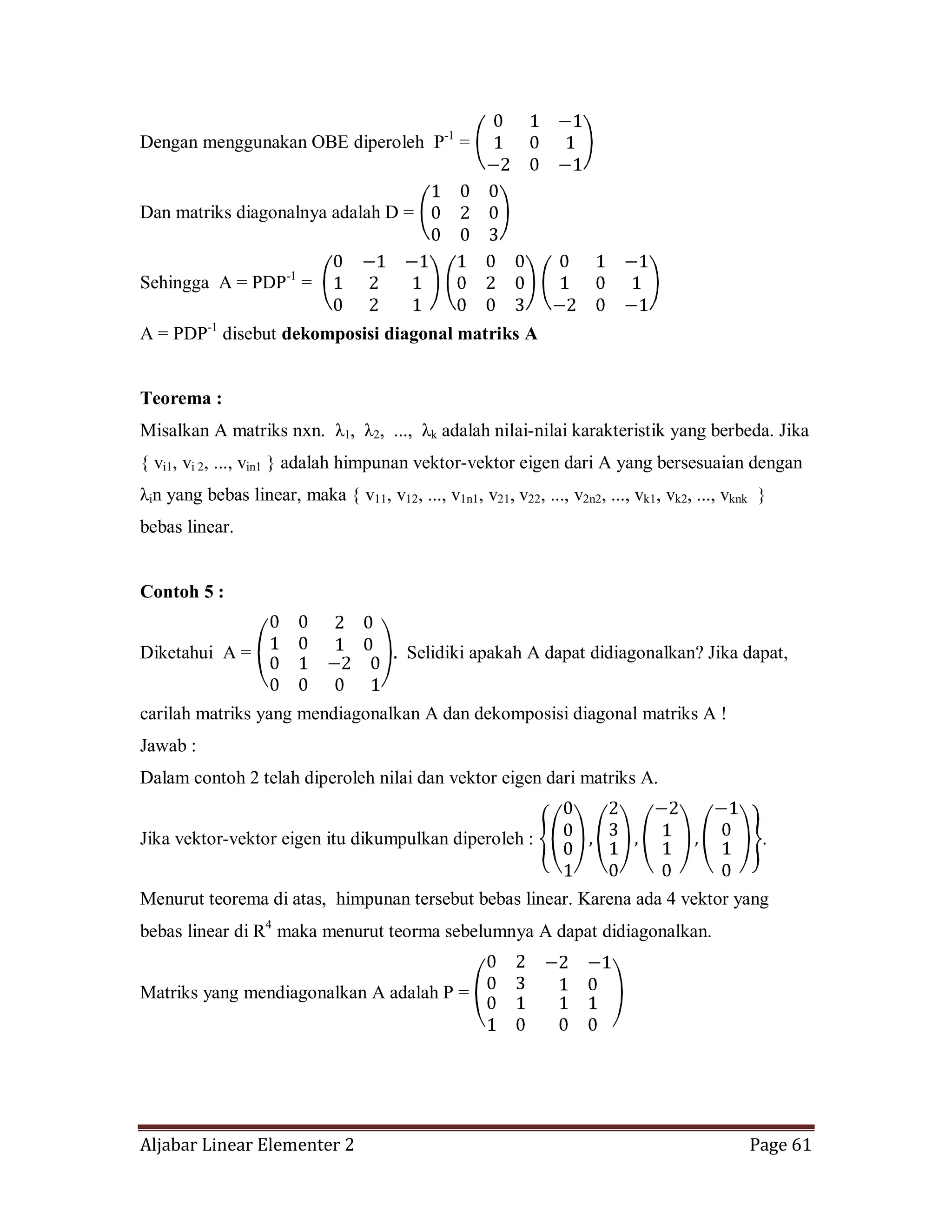 Aljabar Linear Elementer 2 Page 61
Dengan menggunakan OBE diperoleh P-1
=
Dan matriks diagonalnya adalah D =
Sehingga A = PDP-1
=
A = PDP-1
disebut dekomposisi diagonal matriks A
Teorema :
Misalkan A matriks nxn. λ1, λ2, ..., λk adalah nilai-nilai karakteristik yang berbeda. Jika
{ vi1, vi 2, ..., vin1 } adalah himpunan vektor-vektor eigen dari A yang bersesuaian dengan
λin yang bebas linear, maka { v11, v12, ..., v1n1, v21, v22, ..., v2n2, ..., vk1, vk2, ..., vknk }
bebas linear.
Contoh 5 :
Diketahui A = Selidiki apakah A dapat didiagonalkan? Jika dapat,
carilah matriks yang mendiagonalkan A dan dekomposisi diagonal matriks A !
Jawab :
Dalam contoh 2 telah diperoleh nilai dan vektor eigen dari matriks A.
Jika vektor-vektor eigen itu dikumpulkan diperoleh : .
Menurut teorema di atas, himpunan tersebut bebas linear. Karena ada 4 vektor yang
bebas linear di R4
maka menurut teorma sebelumnya A dapat didiagonalkan.
Matriks yang mendiagonalkan A adalah P =
 