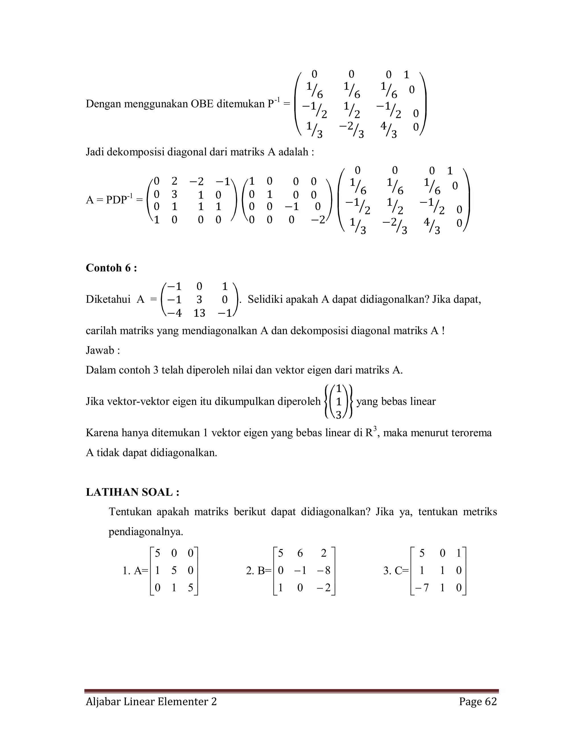 Aljabar Linear Elementer 2 Page 62
Dengan menggunakan OBE ditemukan P-1
=
Jadi dekomposisi diagonal dari matriks A adalah :
A = PDP-1
=
Contoh 6 :
Diketahui A = . Selidiki apakah A dapat didiagonalkan? Jika dapat,
carilah matriks yang mendiagonalkan A dan dekomposisi diagonal matriks A !
Jawab :
Dalam contoh 3 telah diperoleh nilai dan vektor eigen dari matriks A.
Jika vektor-vektor eigen itu dikumpulkan diperoleh yang bebas linear
Karena hanya ditemukan 1 vektor eigen yang bebas linear di R3
, maka menurut terorema
A tidak dapat didiagonalkan.
LATIHAN SOAL :
Tentukan apakah matriks berikut dapat didiagonalkan? Jika ya, tentukan metriks
pendiagonalnya.
1. A=
510
051
005
2. B=
201
810
265
3. C=
017
011
105
 