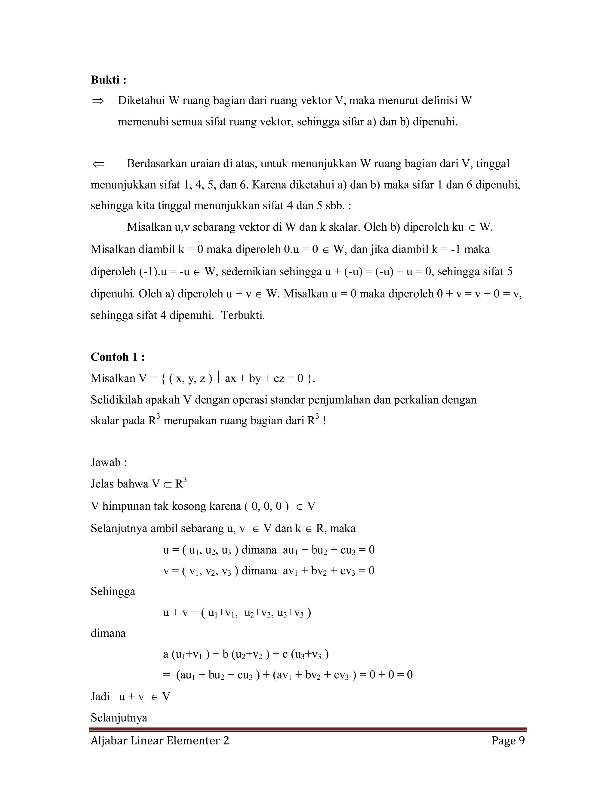Aljabar Linear Elementer 2 Page 9
Bukti :
Diketahui W ruang bagian dari ruang vektor V, maka menurut definisi W
memenuhi semua sifat ruang vektor, sehingga sifar a) dan b) dipenuhi.
Berdasarkan uraian di atas, untuk menunjukkan W ruang bagian dari V, tinggal
menunjukkan sifat 1, 4, 5, dan 6. Karena diketahui a) dan b) maka sifar 1 dan 6 dipenuhi,
sehingga kita tinggal menunjukkan sifat 4 dan 5 sbb. :
Misalkan u,v sebarang vektor di W dan k skalar. Oleh b) diperoleh ku W.
Misalkan diambil k = 0 maka diperoleh 0.u = 0 W, dan jika diambil k = -1 maka
diperoleh (-1).u = -u W, sedemikian sehingga u + (-u) = (-u) + u = 0, sehingga sifat 5
dipenuhi. Oleh a) diperoleh u + v W. Misalkan u = 0 maka diperoleh 0 + v = v + 0 = v,
sehingga sifat 4 dipenuhi. Terbukti.
Contoh 1 :
Misalkan V = { ( x, y, z ) ax + by + cz = 0 }.
Selidikilah apakah V dengan operasi standar penjumlahan dan perkalian dengan
skalar pada R3
merupakan ruang bagian dari R3
!
Jawab :
Jelas bahwa V R3
V himpunan tak kosong karena ( 0, 0, 0 ) V
Selanjutnya ambil sebarang u, v V dan k R, maka
u = ( u1, u2, u3 ) dimana au1 + bu2 + cu3 = 0
v = ( v1, v2, v3 ) dimana av1 + bv2 + cv3 = 0
Sehingga
u + v = ( u1+v1, u2+v2, u3+v3 )
dimana
a (u1+v1 ) + b (u2+v2 ) + c (u3+v3 )
= (au1 + bu2 + cu3 ) + (av1 + bv2 + cv3 ) = 0 + 0 = 0
Jadi u + v V
Selanjutnya
 
