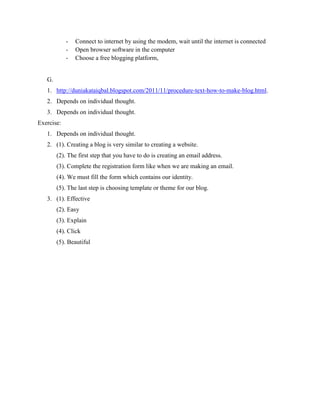 -

Connect to internet by using the modem, wait until the internet is connected
Open browser software in the computer
Choose a free blogging platform,

G.
1. http://duniakataiqbal.blogspot.com/2011/11/procedure-text-how-to-make-blog.html.
2. Depends on individual thought.
3. Depends on individual thought.
Exercise:
1. Depends on individual thought.
2. (1). Creating a blog is very similar to creating a website.
(2). The first step that you have to do is creating an email address.
(3). Complete the registration form like when we are making an email.
(4). We must fill the form which contains our identity.
(5). The last step is choosing template or theme for our blog.
3. (1). Effective
(2). Easy
(3). Explain
(4). Click
(5). Beautiful

 