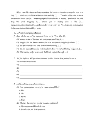 Select your (1)..., theme and others options, during the registration process for your new
blog (2)…, you'll need to choose a domain name and blog (3)… . You also might want to take a
few minutes before you (4)… start blogging to customize some of the (5)… preferences for your
blog

that

your

blogging

(6)…

allows

you

to

modify

such

as

the

(7)…

name, comment moderation (8)…, and so on. However, you're not (9)… to do any customization
before you start publishing (10)… posts.
D. Let’s check our comprehension
1. State whether each of the statements below is true (T) or false (F).
(1). Modem is one of the materials to create personal blog. (…)
(2). Blogger.com and Joomla.com are the most two popular blogging platforms. (…)
(3). It is possible to fill the form with incorrect identity. (…)
(4). It is not required to do any customization before you start publishing blog posts. (…)
(5). After signing up for an account, the blog is ready to be used. (…)

2. Ask five different WH-questions about the article. Answer them yourself or ask a
classmate to answer them.
(1). ____________________________________________________________________
(2). ____________________________________________________________________
(3). ____________________________________________________________________
(4). ____________________________________________________________________
(5). ____________________________________________________________________

3. Multiple choice comprehension items.
(1). How many steps do you need to create personal blog?
a. Five
b. Six
c. Seven
d. Eight
(2). What are the most two popular blogging platforms?
a. Blogger.com and Blogdetik.com
b. Joomla.com and Wordpress.com

 