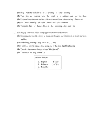 (1). Blog - website - similar - a - is - a - creating - to - very - creating
(2). That - step - do - creating - have - the - email - to - is - address - step - an – you – first
(3). Registration - complete - when - like - we - email - the - an - making - form – are
(4). Fill - must - identity - we - form - which - the - our – contains
(5). Template - last - or - theme - blog - is - the - choosing - step - our – for

3. Fill the gap sentences below using appropriate provided answers.
(1). Nowadays the most (…) way to share our thoughts and opinions is to create our own
weblog.
(2). Fortunately, starting a blog site is an (…) way.
(3). I will (…) how to create a blog using one of the most free blog hosting.
(4). Then, (…) an orange button written “Get Started”.
(5). This makes our blog looks (…).
Provide answer:
a. Explain
b. Effective
c. Beautiful

d. Easy
e. Click

 