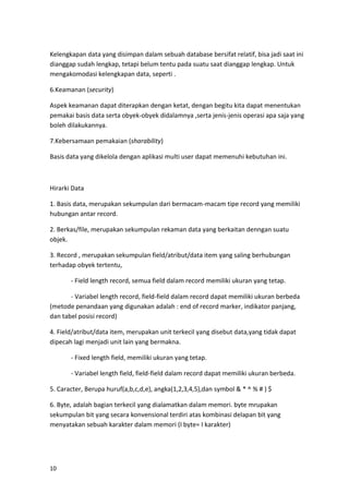 10
Kelengkapan data yang disimpan dalam sebuah database bersifat relatif, bisa jadi saat ini
dianggap sudah lengkap, tetapi belum tentu pada suatu saat dianggap lengkap. Untuk
mengakomodasi kelengkapan data, seperti .
6.Keamanan (security)
Aspek keamanan dapat diterapkan dengan ketat, dengan begitu kita dapat menentukan
pemakai basis data serta obyek-obyek didalamnya ,serta jenis-jenis operasi apa saja yang
boleh dilakukannya.
7.Kebersamaan pemakaian (sharability)
Basis data yang dikelola dengan aplikasi multi user dapat memenuhi kebutuhan ini.
Hirarki Data
1. Basis data, merupakan sekumpulan dari bermacam-macam tipe record yang memiliki
hubungan antar record.
2. Berkas/file, merupakan sekumpulan rekaman data yang berkaitan denngan suatu
objek.
3. Record , merupakan sekumpulan field/atribut/data item yang saling berhubungan
terhadap obyek tertentu,
- Field length record, semua field dalam record memiliki ukuran yang tetap.
- Variabel length record, field-field dalam record dapat memiliki ukuran berbeda
(metode penandaan yang digunakan adalah : end of record marker, indikator panjang,
dan tabel posisi record)
4. Field/atribut/data item, merupakan unit terkecil yang disebut data,yang tidak dapat
dipecah lagi menjadi unit lain yang bermakna.
- Fixed length field, memiliki ukuran yang tetap.
- Variabel length field, field-field dalam record dapat memiliki ukuran berbeda.
5. Caracter, Berupa huruf(a,b,c,d,e), angka(1,2,3,4,5),dan symbol & * ^ % # ) $
6. Byte, adalah bagian terkecil yang dialamatkan dalam memori. byte mrupakan
sekumpulan bit yang secara konvensional terdiri atas kombinasi delapan bit yang
menyatakan sebuah karakter dalam memori (I byte= I karakter)
 