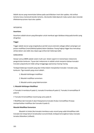 101
Adalah aturan yang menentukan bahwa pada saat dilakukan insert dan update, nilai atribut
tertentu harus memenuhi kondisi tertentu. Jika kondisi tidak dipenuhi maka system akan menolak
dilakukannya proses input atau update.
INTEGRITAS
Assertions
Assertions adalah aturan yang diterapkan untuk membuat agar database tetap pada kondisi yang
diinginkan.
Trigger
Trigger adalah aturan yang nengeksekusi peritah secara otomatis sebagai akibat sampingan sari
proses modifikasi (insert/delete/update) dalam database. Ruang lingkup trigger bisa mencakup
atribut dalam satu table atau dapat juga atribut dari beberapa table.
KONKURENSI
Hampir semua DBMS adalah sistem multi user. Sistem seperti ini memerlukan mekanisme
pengontrolan konkuren. Tujuan dari mekanisme ini adalah untuk menjamin bahwa transaksi-
transaksi yang konkuren tidak saling mengganggu operasinya masing-masing.
Terdapat beberapa masalah yang akan timbul dalam menjalankan transaksi transaksi yang
konkuren. Tiga masalah yang umum adalah :
1. Masalah kehilangan modifikasi
2. Masalah modifikasi sementara
3. Masalah analisis yang tidak konsisten
1. Masalah Kehilangan Modifikasi
• Transaksi A membaca R pada t1, transaksi B membaca R pada t2. Transaksi A memodifikasi R
pada t3.
• Transaksi B memodifikasi record yang sama pada t4.
• Modifikasi dari transaksi A akan hilang karena transaksi B akan memodifikasi R tanpa
memperhatikan modifikasi dari transaksi A pada t3.
Masalah Modifikasi Sementara
Masalah ini timbul jika transaksi membaca suatu record yang sudah dimodifikasi oleh
transaksi lain tetapi belum terselesaikan (uncommited), terdapat kemungkinan kalau transaksi
tersebut dibatalkan (rollback).
 