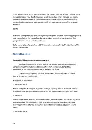 11
7. Bit, adalah sistem binner yang terdiri atas dua macam nilai, yaitu 0 dan 1. sistem binner
merupakan dasar yang dapat digunakan untuk komunikasi antara manusia dan mesin,
yang merupakan serangkaian komponen elektronik dan hanya dapat membedakan 2
macam keadaan, yaitu ada tegangan dan tidak ada tegangan yang masuk ke rangkaian
tersebut.
DBMS
Database Management System (DBMS) merupakan paket program (Software) yang dibuat
agar memudahkan dan mengefisienkan pemasukan, pengeditan, penghapusan dan
pengambilan informasi terhadap database.
Software yang tergolong kedalam DBMS antara lain, Microsoft SQL, MySQL, Oracle, MS.
Access, dan lain-lain
Sistem Basis Data
Konsep DBMS (database management system)
Database Management System (DBMS) merupakan paket program (Software)
yang dibuat agar memudahkan dan mengefisienkan pemasukan, pengeditan,
penghapusan dan pengambilan informasi terhadap database.
Software yang tergolong kedalam DBMS antara lain, Microsoft SQL, MySQL,
Oracle, MS. Access, dan lain-lain
Komponen utama DBMS :
1. Perangkat keras
berupa komputer dan bagian-bagian didalamnya, seperti prosesor, memori & harddisk.
Komponen inilah yang melakukan pemrosesan dan juga untuk menyimpan basis data.
2. Basisdata
sebuah DBMS dapat memiliki beberapa basisdata, setiap basisdata dapat berisi sejumlah
obyek basisdata (file,tabel,indeks dsb). Disamping berisi data,setiap basisdata juga
menyimpan definisi struktur (baik untuk basisdata maupun obyek-obyeknya secara
detail).
3. Perangkat lunak
 