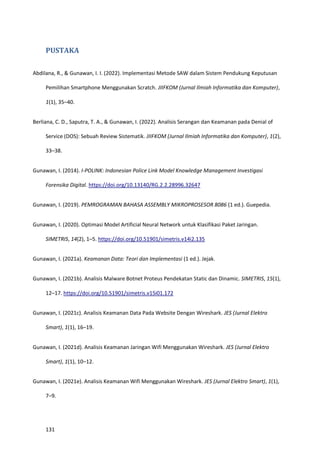 131
PUSTAKA
Abdilana, R., & Gunawan, I. I. (2022). Implementasi Metode SAW dalam Sistem Pendukung Keputusan
Pemilihan Smartphone Menggunakan Scratch. JIIFKOM (Jurnal Ilmiah Informatika dan Komputer),
1(1), 35–40.
Berliana, C. D., Saputra, T. A., & Gunawan, I. (2022). Analisis Serangan dan Keamanan pada Denial of
Service (DOS): Sebuah Review Sistematik. JIIFKOM (Jurnal Ilmiah Informatika dan Komputer), 1(2),
33–38.
Gunawan, I. (2014). I-POLINK: Indonesian Police Link Model Knowledge Management Investigasi
Forensika Digital. https://doi.org/10.13140/RG.2.2.28996.32647
Gunawan, I. (2019). PEMROGRAMAN BAHASA ASSEMBLY MIKROPROSESOR 8086 (1 ed.). Guepedia.
Gunawan, I. (2020). Optimasi Model Artificial Neural Network untuk Klasifikasi Paket Jaringan.
SIMETRIS, 14(2), 1–5. https://doi.org/10.51901/simetris.v14i2.135
Gunawan, I. (2021a). Keamanan Data: Teori dan Implementasi (1 ed.). Jejak.
Gunawan, I. (2021b). Analisis Malware Botnet Proteus Pendekatan Static dan Dinamic. SIMETRIS, 15(1),
12–17. https://doi.org/10.51901/simetris.v15i01.172
Gunawan, I. (2021c). Analisis Keamanan Data Pada Website Dengan Wireshark. JES (Jurnal Elektro
Smart), 1(1), 16–19.
Gunawan, I. (2021d). Analisis Keamanan Jaringan Wifi Menggunakan Wireshark. JES (Jurnal Elektro
Smart), 1(1), 10–12.
Gunawan, I. (2021e). Analisis Keamanan Wifi Menggunakan Wireshark. JES (Jurnal Elektro Smart), 1(1),
7–9.
 