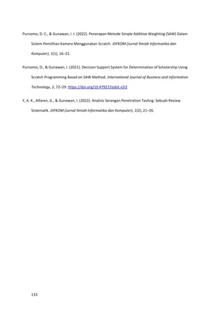 133
Purnomo, D. C., & Gunawan, I. I. (2022). Penerapan Metode Simple Additive Weighting (SAW) Dalam
Sistem Pemilihan Kamera Menggunakan Scratch. JIIFKOM (Jurnal Ilmiah Informatika dan
Komputer), 1(1), 16–21.
Purnomo, D., & Gunawan, I. (2021). Decision Support System for Determination of Scholarship Using
Scratch Programming Based on SAW Method. International Journal of Business and Information
Technology, 2, 72–29. https://doi.org/10.47927/ijobit.v2i2
Y, A. K., Alfaren, G., & Gunawan, I. (2022). Analisis Serangan Penetration Testing: Sebuah Review
Sistematik. JIIFKOM (Jurnal Ilmiah Informatika dan Komputer), 1(2), 21–26.
 