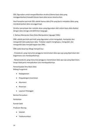 14
DDL Digunakan untuk mespesifikasikan struktur/skema basis data yang
menggambarkan/mewakili desain basis data secara keseluruhan.
Hasil kompilasi perintah DDL adalah kamus data (File yang berisi metadata (data yang
mendeskripsikan data sesungguhnya).
Struktur penyimpan dan metode akses yang digunakan oleh sistem basis data disebut
dengan data storage and definition language.
2. Bahasa Manipulasi Data (Data Manipulation laguage/ DML)
DML adalah perintah-perintah yang digunakan untuk mengubah, manipulasi dan
mengambil data pada basis data. Tindakan seperti menghapus, mengubah, dan
mengambil data menjadi bagian dari DML.
DML pada dasarnya dibagi menjadi dua :
- Prosedural, yang menuntut pengguna menentukan data apa saja yang diperlukan dan
bagaimana cara mendapatkannya.
- Nonprosedural, yang menuntut pengguna menentukan data apa saja yang diperlukan,
tetapi tidak perlu menyebutkan cara mendapatkannya.
Pemanfaaatan Ilmu Basis Data
Bidang Fungsional :
• Kepegawaian
• Pergudangan (inventory)
• Akuntansi
• Reservasi
• Layanan Pelanggan
Bentuk Perusahan :
Perbankan
Rumah Sakit
Produsen Barang
• Sekolah
• Telekomunikasi
 