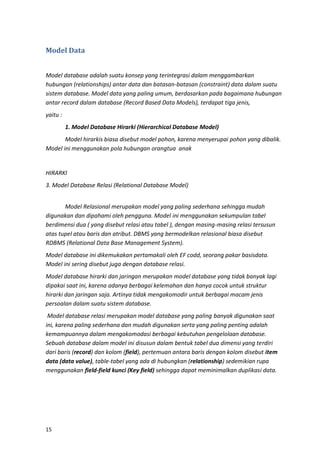 15
Model Data
Model database adalah suatu konsep yang terintegrasi dalam menggambarkan
hubungan (relationships) antar data dan batasan-batasan (constraint) data dalam suatu
sistem database. Model data yang paling umum, berdasarkan pada bagaimana hubungan
antar record dalam database (Record Based Data Models), terdapat tiga jenis,
yaitu :
1. Model Database Hirarki (Hierarchical Database Model)
Model hirarkis biasa disebut model pohon, karena menyerupai pohon yang dibalik.
Model ini menggunakan pola hubungan orangtua anak
HIRARKI
3. Model Database Relasi (Relational Database Model)
Model Relasional merupakan model yang paling sederhana sehingga mudah
digunakan dan dipahami oleh pengguna. Model ini menggunakan sekumpulan tabel
berdimensi dua ( yang disebut relasi atau tabel ), dengan masing-masing relasi tersusun
atas tupel atau baris dan atribut. DBMS yang bermodelkan relasional biasa disebut
RDBMS (Relational Data Base Management System).
Model database ini dikemukakan pertamakali oleh EF codd, seorang pakar basisdata.
Model ini sering disebut juga dengan database relasi.
Model database hirarki dan jaringan merupakan model database yang tidak banyak lagi
dipakai saat ini, karena adanya berbagai kelemahan dan hanya cocok untuk struktur
hirarki dan jaringan saja. Artinya tidak mengakomodir untuk berbagai macam jenis
persoalan dalam suatu sistem database.
Model database relasi merupakan model database yang paling banyak digunakan saat
ini, karena paling sederhana dan mudah digunakan serta yang paling penting adalah
kemampuannya dalam mengakomodasi berbagai kebutuhan pengelolaan database.
Sebuah database dalam model ini disusun dalam bentuk tabel dua dimensi yang terdiri
dari baris (record) dan kolom (field), pertemuan antara baris dengan kolom disebut item
data (data value), table-tabel yang ada di hubungkan (relationship) sedemikian rupa
menggunakan field-field kunci (Key field) sehingga dapat meminimalkan duplikasi data.
 