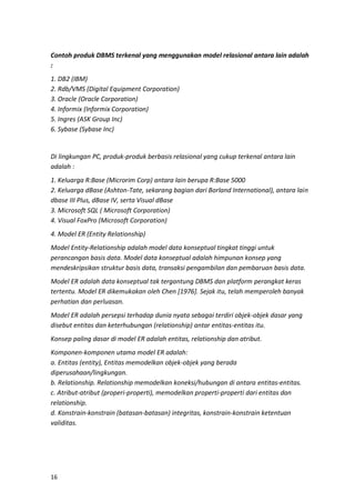 16
Contoh produk DBMS terkenal yang menggunakan model relasional antara lain adalah
:
1. DB2 (IBM)
2. Rdb/VMS (Digital Equipment Corporation)
3. Oracle (Oracle Corporation)
4. Informix (Informix Corporation)
5. Ingres (ASK Group Inc)
6. Sybase (Sybase Inc)
Di lingkungan PC, produk-produk berbasis relasional yang cukup terkenal antara lain
adalah :
1. Keluarga R:Base (Microrim Corp) antara lain berupa R:Base 5000
2. Keluarga dBase (Ashton-Tate, sekarang bagian dari Borland International), antara lain
dbase III Plus, dBase IV, serta Visual dBase
3. Microsoft SQL ( Microsoft Corporation)
4. Visual FoxPro (Microsoft Corporation)
4. Model ER (Entity Relationship)
Model Entity-Relationship adalah model data konseptual tingkat tinggi untuk
perancangan basis data. Model data konseptual adalah himpunan konsep yang
mendeskripsikan struktur basis data, transaksi pengambilan dan pembaruan basis data.
Model ER adalah data konseptual tak tergantung DBMS dan platform perangkat keras
tertentu. Model ER dikemukakan oleh Chen [1976]. Sejak itu, telah memperoleh banyak
perhatian dan perluasan.
Model ER adalah persepsi terhadap dunia nyata sebagai terdiri objek-objek dasar yang
disebut entitas dan keterhubungan (relationship) antar entitas-entitas itu.
Konsep paling dasar di model ER adalah entitas, relationship dan atribut.
Komponen-komponen utama model ER adalah:
a. Entitas (entity), Entitas memodelkan objek-objek yang berada
diperusahaan/lingkungan.
b. Relationship. Relationship memodelkan koneksi/hubungan di antara entitas-entitas.
c. Atribut-atribut (properi-properti), memodelkan properti-properti dari entitas dan
relationship.
d. Konstrain-konstrain (batasan-batasan) integritas, konstrain-konstrain ketentuan
validitas.
 