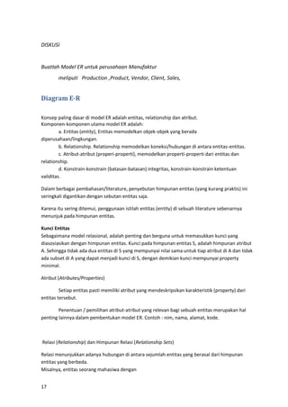 17
DISKUSI
Buatlah Model ER untuk perusahaan Manufaktur
meliputi Production ,Product, Vendor, Client, Sales,
Diagram E-R
Konsep paling dasar di model ER adalah entitas, relationship dan atribut.
Komponen-komponen utama model ER adalah:
a. Entitas (entity), Entitas memodelkan objek-objek yang berada
diperusahaan/lingkungan.
b. Relationship. Relationship memodelkan koneksi/hubungan di antara entitas-entitas.
c. Atribut-atribut (properi-properti), memodelkan properti-properti dari entitas dan
relationship.
d. Konstrain-konstrain (batasan-batasan) integritas, konstrain-konstrain ketentuan
validitas.
Dalam berbagai pembahasan/literature, penyebutan himpunan entitas (yang kurang praktis) ini
seringkali digantikan dengan sebutan entitas saja.
Karena itu sering ditemui, penggunaan istilah entitas (entity) di sebuah literature sebenarnya
menunjuk pada himpunan entitas.
Kunci Entitas
Sebagaimana model relasional, adalah penting dan berguna untuk memasukkan kunci yang
diasosiasikan dengan himpunan entitas. Kunci pada himpunan entitas S, adalah himpunan atribut
A. Sehingga tidak ada dua entitas di S yang mempunyai nilai sama untuk tiap atribut di A dan tidak
ada subset di A yang dapat menjadi kunci di S, dengan demikian kunci mempunyai property
minimal.
Atribut (Atributes/Properties)
Setiap entitas pasti memiliki atribut yang mendeskripsikan karakteristik (property) dari
entitas tersebut.
Penentuan / pemilihan atribut-atribut yang relevan bagi sebuah entitas merupakan hal
penting lainnya dalam pembentukan model ER. Contoh : nim, nama, alamat, kode.
Relasi (Relationship) dan Himpunan Relasi (Relationship Sets)
Relasi menunjukkan adanya hubungan di antara sejumlah entitas yang berasal dari himpunan
entitas yang berbeda.
Misalnya, entitas seorang mahasiwa dengan
 