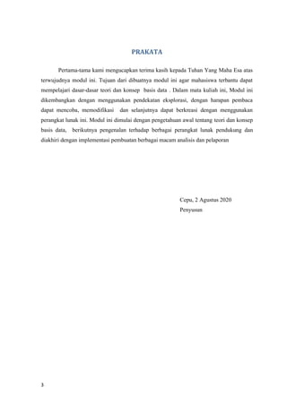 3
PRAKATA
Pertama-tama kami mengucapkan terima kasih kepada Tuhan Yang Maha Esa atas
terwujudnya modul ini. Tujuan dari dibuatnya modul ini agar mahasiswa terbantu dapat
mempelajari dasar-dasar teori dan konsep basis data . Dalam mata kuliah ini, Modul ini
dikembangkan dengan menggunakan pendekatan eksplorasi, dengan harapan pembaca
dapat mencoba, memodifikasi dan selanjutnya dapat berkreasi dengan menggunakan
perangkat lunak ini. Modul ini dimulai dengan pengetahuan awal tentang teori dan konsep
basis data, berikutnya pengenalan terhadap berbagai perangkat lunak pendukung dan
diakhiri dengan implementasi pembuatan berbagai macam analisis dan pelaporan
Cepu, 2 Agustus 2020
Penyusun
 