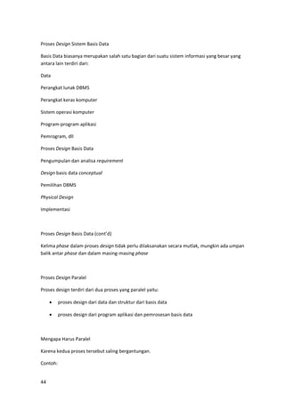 44
Proses Design Sistem Basis Data
Basis Data biasanya merupakan salah satu bagian dari suatu sistem informasi yang besar yang
antara lain terdiri dari:
Data
Perangkat lunak DBMS
Perangkat keras komputer
Sistem operasi komputer
Program-program aplikasi
Pemrogram, dll
Proses Design Basis Data
Pengumpulan dan analisa requirement
Design basis data conceptual
Pemilihan DBMS
Physical Design
Implementasi
Proses Design Basis Data (cont’d)
Kelima phase dalam proses design tidak perlu dilaksanakan secara mutlak, mungkin ada umpan
balik antar phase dan dalam masing-masing phase
Proses Design Paralel
Proses design terdiri dari dua proses yang paralel yaitu:
• proses design dari data dan struktur dari basis data
• proses design dari program aplikasi dan pemrosesan basis data
Mengapa Harus Paralel
Karena kedua proses tersebut saling bergantungan.
Contoh:
 