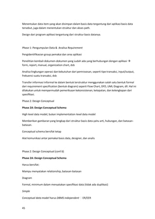 45
Menentukan data item yang akan disimpan dalam basis data tergantung dari aplikasi basis data
tersebut, juga dalam menentukan struktur dan akses path.
Design dari program aplikasi tergantung dari struktur basis datanya.
Phase 1: Pengumpulan Data & Analisa Requirement
Pengidentifikasian group pemakai dan area aplikasi
Penelitian kembali dokumen-dokumen yang sudah ada yang berhubungan dengan aplikasi →
form, report, manual, organization chart, dsb
Analisa lingkungan operasi dan kebutuhan dari pemrosesan, seperti tipe transaksi, input/output,
frekuensi suatu transaksi, dsb
Transfer informasi informal ke dalam bentuk terstruktur menggunakan salah satu bentuk formal
dari requirement specification (bentuk diagram) seperti Flow Chart, DFD, UML Diagram, dll. Hal ini
dilakukan untuk mempermudah pemeriksaan kekonsistenan, ketepatan, dan kelengkapan dari
spesifikasi.
Phase 2: Design Conceptual
Phase 2A: Design Conceptual Schema
High level data model, bukan implementation-level data model
Memberikan gambaran yang lengkap dari struktur basis data yaitu arti, hubungan, dan batasan-
batasan.
Conceptual schema bersifat tetap
Alat komunikasi antar pemakai basis data, designer, dan analis
Phase 2: Design Conceptual (cont’d)
Phase 2A: Design Conceptual Schema
Harus bersifat:
Mampu menyatakan relationship, batasan-batasan
Diagram
Formal, minimum dalam menyatakan spesifikasi data (tidak ada duplikasi)
Simple
Conceptual data model harus DBMS independent ER/EER
 