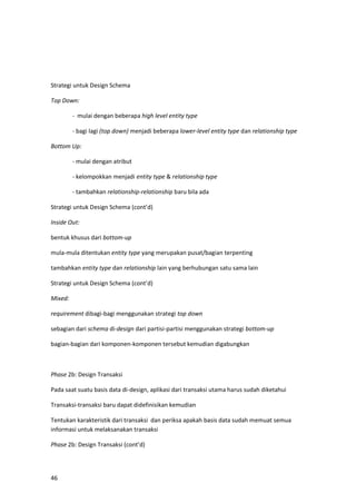 46
Strategi untuk Design Schema
Top Down:
- mulai dengan beberapa high level entity type
- bagi lagi (top down) menjadi beberapa lower-level entity type dan relationship type
Bottom Up:
- mulai dengan atribut
- kelompokkan menjadi entity type & relationship type
- tambahkan relationship-relationship baru bila ada
Strategi untuk Design Schema (cont’d)
Inside Out:
bentuk khusus dari bottom-up
mula-mula ditentukan entity type yang merupakan pusat/bagian terpenting
tambahkan entity type dan relationship lain yang berhubungan satu sama lain
Strategi untuk Design Schema (cont’d)
Mixed:
requirement dibagi-bagi menggunakan strategi top down
sebagian dari schema di-design dari partisi-partisi menggunakan strategi bottom-up
bagian-bagian dari komponen-komponen tersebut kemudian digabungkan
Phase 2b: Design Transaksi
Pada saat suatu basis data di-design, aplikasi dari transaksi utama harus sudah diketahui
Transaksi-transaksi baru dapat didefinisikan kemudian
Tentukan karakteristik dari transaksi dan periksa apakah basis data sudah memuat semua
informasi untuk melaksanakan transaksi
Phase 2b: Design Transaksi (cont’d)
 