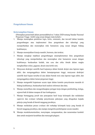 5
Pengetahuan Umum
Keterampilan Umum
(Ditetapkan pemerintah dalam permendikbud no 3 tahun 2020 tentang Standar Nasional
Perguruan Tinggi. Ambil yang sesuai dengan mata kuliah.)
1. Mampu menerapkan pemikiran logis, kritis, sistematis, dan inovatif dalam konteks
pengembangan atau implementasi ilmu pengetahuan dan teknologi yang
memperhatikan dan menerapkan nilai humaniora yang sesuai dengan bidang
keahliannya;
2. Mampu menunjukkan kinerja mandiri, bermutu, dan terukur;
3. Mampu mengkaji implikasi pengembangan atauimplementasi ilmu pengetahuan
teknologi yang memperhatikan dan menerapkan nilai humaniora sesuai dengan
keahliannya berdasarkan kaidah, tata cara dan etika ilmiah dalam rangka
menghasilkan solusi, gagasan, desain atau kritik seni;
4. Menyusun deskripsi saintifik hasil kajiannya dalam bentuk skripsi atau laporan tugas
akhir, dan mengunggahnya dalam lamanperguruan tinggi; menyusun deskripsi
saintifik hasil kajian tersebut di atas dalam bentuk tesis atau laporan tugas akhir, dan
mengunggahnya dalam laman perguruan tinggi;
5. Mampu mengambil keputusan secara tepat dalam konteks penyelesaian masalah di
bidang keahliannya, berdasarkan hasil analisis informasi dan data;
6. Mampu memelihara dan mengembangkan jaringan kerja dengan pembimbing, kolega,
sejawat baik di dalam maupun di luar lembaganya;
7. Mampu bertanggung jawab atas pencapaian hasil kerja kelompok dan melakukan
supervisi dan evaluasi terhadap penyelesaian pekerjaan yang ditugaskan kepada
pekerja yang berada di bawah tanggung jawabnya;
8. Mampu melakukan proses evaluasi diri terhadap kelompok kerja yang berada di
bawah tanggung jawabnya, dan mampu mengelola pembelajaran secara mandiri;
9. Mampu mendokumentasikan, menyimpan, mengamankan, dan menemukan kembali
data untuk menjamin kesahihan dan mencegah plagiasi.
 