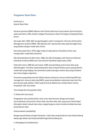 9
Pengantar Basis Data
Pertemuan 1
Sejarah Basis Data
Generasi pertama DBMS didesain oleh Charles Bachman di perusahaan General Electric
pada awal tahun 1960, disebut sebagai Penyimpanan Data Terintegrasi (Integrated Data
Store).
Dan pada akhir 1960, IBM mengembangkan sistem manajemen informasi (Information
Management System) DBMS. IMS dibentuk dari representasi data pada kerangka kerja
yang disebut dengan model data hirarki.
Kemudian pada tahun 1970, Edgar Codd, di Laboratorium Penelitian di San Jose,
mengusulkan model data relasional
SQL distandardisasi di akhir tahun 1980, dan SQL-92 diadopsi oleh American National
Standards Institute (ANSI) dan International Standards Organization (ISO).
Pada akhir tahun 1980 dan permulaan 1990, banyak bidang sistem basis data yang
dikembangkan. Penelitian pada bidang basis data meliputi bahasa query yang powerful,
model data yang lengkap, dan penekanan pada dukungan analisis data yang kompleks
dari semua bagian organisasi.
Fenomena yang paling menarik adalah adanya enterprise resource planning (ERP) dan
management resource planning (MRP), yang menambahkan substansial layer dari fitur
berorientasi pada aplikasi. Paket yang termasuk didalamnya meliputi Baan, Oracle,
PeopleSoft, SAP, dan Siebel
Terminologi Dan Konsep Basis Data
3. Keakuratan (accuracy)
Pengkodean atau pembentukan relasi antar data bersama dengan penerapan
aturan/batasan (constraint), dmain data, keunikan data, dsb, yang secara ketat dapat
diterapkan dalam sebuah basis data, sangat berguna untuk menekan ketidak akuratan
penyimpanan data.
4.Ketersediaan (availability)
Dengan pemanfaatan jaringan komputer, maka data yang berada di suatu lokasi/cabang
dapat juga diakses (tersedia/available) bagi lokasi/cabang lain.
5. Kelengkapan (completeness)
 