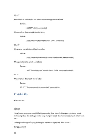 95
SELECT
Menampilkan semua data utk semua kolom menggunakan Asterik *
Syntax :
SELECT * FROM namatabel;
Menampilkan data untuk kolom tertentu
Syntax :
SELECT kolom1,kolom2,kolom-n FROM namatabel;
SELECT
Merename nama kolom di hasil tampilan
Syntax :
SELECT namakolomlama AS namakolombaru FROM namatabel;
Menggunakan alias untuk nama table
Syntax :
SELECT nmalias.jenis, nmalias.harga FROM namatabel nmalias;
SELECT
Menampilkan data lebih dari 1 tabel
Syntax :
SELECT * from namatabel1,namatabel2,namatabel-n;
Proteksi SQL
KONKURENSI
KONSEP
DBMS pada umumnya memiliki fasilitas proteksi data, yaitu fasilitas yang bertujuan untuk
melindungi data dari berbagai resiko yang mungkin terjadi dan membawa dampak dalam basis
data
Berbagai kemungkinan yang diantisipasi oleh fasilitas proteksi data adalah :
Gangguan listrik
 
