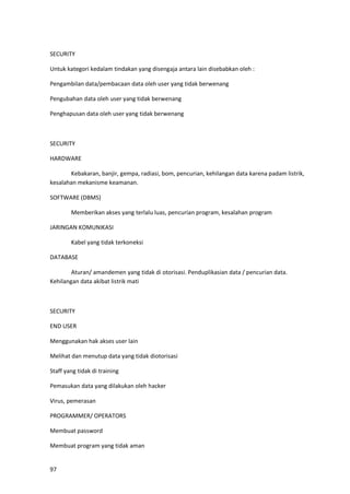 97
SECURITY
Untuk kategori kedalam tindakan yang disengaja antara lain disebabkan oleh :
Pengambilan data/pembacaan data oleh user yang tidak berwenang
Pengubahan data oleh user yang tidak berwenang
Penghapusan data oleh user yang tidak berwenang
SECURITY
HARDWARE
Kebakaran, banjir, gempa, radiasi, bom, pencurian, kehilangan data karena padam listrik,
kesalahan mekanisme keamanan.
SOFTWARE (DBMS)
Memberikan akses yang terlalu luas, pencurian program, kesalahan program
JARINGAN KOMUNIKASI
Kabel yang tidak terkoneksi
DATABASE
Aturan/ amandemen yang tidak di otorisasi. Penduplikasian data / pencurian data.
Kehilangan data akibat listrik mati
SECURITY
END USER
Menggunakan hak akses user lain
Melihat dan menutup data yang tidak diotorisasi
Staff yang tidak di training
Pemasukan data yang dilakukan oleh hacker
Virus, pemerasan
PROGRAMMER/ OPERATORS
Membuat password
Membuat program yang tidak aman
 