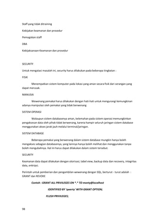 98
Staff yang tidak ditraining
Kebijakan keamanan dan prosedur
Pemogokan staff
DBA
Kebijaksanaan Keamanan dan prosedur
SECURITY
Untuk mengatasi masalah ini, security harus dilakukan pada beberapa tingkatan :
FISIK
Menempatkan sistem komputer pada lokasi yang aman secara fisik dari serangan yang
dapat merusak.
MANUSIA
Wewenang pemakai harus dilakukan dengan hati-hati untuk mengurangi kemungkinan
adanya manipulasi oleh pemakai yang tidak berwenang
SISTEM OPERASI
Walaupun sistem databasenya aman, kelemahan pada sistem operasi memungkinkan
pengaksesan data oleh pihak tidak berwenang, karena hampir seluruh jaringan sistem database
menggunakan akses jarak jauh melalui terminal/jaringan.
SISTEM DATABASE
Beberapa pemakai yang berwenang dalam sistem database mungkin hanya boleh
mengakses sebagian databasenya, yang lainnya hanya boleh melihat dan menggunakan tanpa
boleh mengubahnya. Hal ini harus dapat dilakukan dalam sistem tersebut.
SECURITY
Keamanan data dapat dilakukan dengan otorisasi, tabel view, backup data dan recovery, integritas
data, enkripsi.
Perintah untuk pemberian dan pengambilan wewenang dengan SQL, berturut - turut adalah :
GRANT dan REVOKE
Contoh : GRANT ALL PRIVILEGES ON *.* TO monty@localhost
IDENTIFIED BY 'qwerty' WITH GRANT OPTION;
FLUSH PRIVILEGES;
 