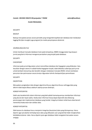 99
Contoh : REVOKE CREATE ON penjualan.* FROM admin@localhost;
FLUSH PRIVILEGES;
SECURITY
BACKUP
Backup merupakan proses secara periodik yang mengambil duplikat dari database dan melakukan
logging file (dan mungkin juga program) ke media penyimpanan eksternal.
JOURNALING/LOG FILE
Untuk membuat transaksi database track pada tempatnya, DBMS menggunakan log ataupun
jurnal yang berisi informasi mengenai perubahan yang terjadi pada database.
SECURITY
CHECKPOINT
Informasi pada jurnal digunakan untuk memulihkan database dari kegagalan yang dilakukan. Satu
kesulitan dengan skema ini adalah ketika kegagalan terjadi, tidak diketahui seberapa jauh jurnal
untuk kembali mencarinya dan berakhir dengan melakukan transaksi REDO. Untuk membatasi
pencarian dan pemrosesan secara teratur digunakan tehnik checkpoint/pos pemeriksaan.
SECURITY
ENCRYPTION
Merupakan pengkodean data dengan algoritma khusus algoritma khusus sehingga data yang
dikirim tidak dapat dibaca sebelum adanya proses deskripsi.
KONSEP INTEGRITAS
Salah satu karakteristik sistem informasi yang baik adalah kemampuannya memberikan informasi
yang akurat dan tepat waktu. Keakuratan informasi hanya dapat diperoleh jika didukung
perancangan dan implementasi database yang handal. Integrity di dalam istilah basis data berarti
memeriksa keakuratan dan validasi data.
KONSEP INTEGRITAS
Oleh karena itu database harus menjamin integritas (keutuhan) data yang disimpannya. Harus
dijamin agar perubahan terhadap basis data yang dilkaukan user yang berhak tidak menghasilkan
ketidakkonsistenan data. Harus dijamin pula agar database tidak mengalami kerusakan secara
sengaja.
 