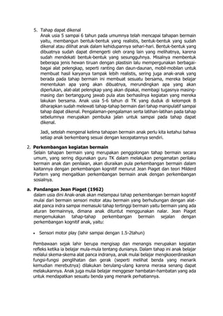 5. Tahap dapat dikenal
Anak usia 5 sampai 6 tahun pada umumnya telah mencapai tahapan bermain
yaitu, membangun bentuk-bentuk yang realistis, bentuk-bentuk yang sudah
dikenal atau dilihat anak dalam kehidupannya sehari-hari. Bentuk-bentuk yang
dibuatnya sudah dapat dimengerti oleh orang lain yang melihatnya, karena
sudah mendekati bentuk-bentuk yang sesungguhnya. Misalnya membentuk
beberapa jenis hewan tiruan dengan plastisin lalu mempergunakan berbagai-
bagai alat pelengkap, seperti ranting dan daun-daunan, mobil-mobilan untuk
membuat hasil karyanya tampak lebih realistis, sering juga anak-anak yang
berada pada tahap bermain ini membuat sesuatu bersama, mereka belajar
menentukan apa yang akan dibuatnya, merundingkan apa yang akan
diperlukan, alat-alat pelengkap yang akan dipakai, membagi tugasnya masing-
masing dan bertanggung jawab pula atas berhasilnya kegiatan yang mereka
lakukan bersama. Anak usia 5-6 tahun di TK yang duduk di kelompok B
diharapkan sudah melewati tahap-tahap bermain dari tahap manipulatif sampai
tahap dapat dikenal. Pengalaman-pengalaman serta latihan-latihan pada tahap
sebelumnya merupakan pembuka jalan untuk sampai pada tahap dapat
dikenal.
Jadi, setelah mengenal kelima tahapan bermain anak perlu kita ketahui bahwa
setiap anak berkembang sesuai dengan kecepatannya sendiri.
2. Perkembangan kegiatan bermain
Selain tahapan bermain yang merupakan penggolongan tahap bermain secara
umum, yang sering digunakan guru TK dalam melakukan pengamatan perilaku
bermain anak dan penilaian, akan diuraikan pula perkembangan bermain dalam
kaitannya dengan perkembangan kognitif menurut Jean Piaget dan teori Milderd
Partern yang mengaitkan perkembangan bermain anak dengan perkembangan
sosialnya.
a. Pandangan Jean Piaget (1962)
dalam usia dini Anak-anak akan melampaui tahap perkembangan bermain kognitif
mulai dari bermain sensori motor atau bermain yang berhubungan dengan alat-
alat panca indra sampai memasuki tahap tertinggi bermain yaitu bermain yang ada
aturan bermainnya, dimana anak dituntut menggunakan nalar. Jean Piaget
mengemukakan tahap-tahap perkembangan bermain sejalan dengan
perkembangan kognitif anak, yaitu:
 Sensori motor play (lahir sampai dengan 1.5-2tahun)
Pembawaan sejak lahir berupa mengisap dan menangis merupakan kegiatan
refleks ketika ia belajar mula-mula tentang dunianya. Dalam tahap ini anak belajar
melalui skema-skema alat panca indranya, anak mulai belajar mengkooerdinasikan
fungsi-fungsi penglihatan dan gerak (seperti melihat benda yang menarik
kemudian merebutnya) dilakukan berulang-ulang karena merasa senang dapat
melakukannya. Anak juga mulai belajar menggeser hambatan-hambatan yang ada
untuk mendapatkan sesuatu benda yang menarik perhatiannya.
 