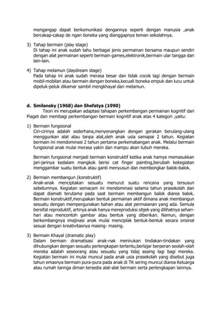mengangap dapat berkomunikasi dengannya seperti dengan manusia ,anak
bercakap-cakap de ngan boneka yang dianggapnya teman sekolahnya.
3) Tahap bermain (play stage)
Di tahap ini anak sudah tahu berbagai jenis permainan bersama maupun sendiri
dengan alat permainan seperti bermain games,elektronik,bermain ular tangga dan
lain-lain.
4) Tahap melamun (daydream stage)
Pada tahap ini anak sudah merasa besar dan tidak cocok lagi dengan bermain
mobil-mobilan atau bermain dengan boneka,kecuali boneka empuk dan lucu untuk
dipeluk-peluk dikamar sambil mengkhayal dan melamun.
d. Smilansky (1968) dan Shefatya (1990)
Teori ini merupakan adaptasi tahapan perkembangan permainan kognitif dari
Piaget dan membagi perkembangan bermain kognitif anak atas 4 kategori ,yaitu:
1) Bermain fungsional
Ciri-cirinya adalah sederhana,menyenangkan dengan gerakan berulang-ulang
menggunkan alat atau tanpa alat,oleh anak usia samapai 2 tahun. Kegiatan
bermain ini mendominasi 2 tahun pertama perkemabangan anak. Melalui bermain
fungsional anak mulai merasa yakin dan mampu akan tubuh mereka.
Bermain fungsional menjadi bermain konstruktif ketika anak hamya memasukkan
jari-jarinya kedalam mangkok berisi cat finger painting,berubah kekegiatan
menggambar suatu bentuk atau ganti menyusun dan membongkar balok-balok.
2) Bermain membangun (konstruktif)
Anak-anak menciptakan sesuatu menurut suatu rencana yang tersusun
sebelumnya. Kegiatan semacam ini mendominasi selama tahun prasekolah dan
dapat diamati terutama pada saat bermain membangun balok diarea balok.
Bermain konstruktif,merupakan bentuk permainan aktif dimana anak membangun
sesuatu dengan mempergunakan bahan atau alat permaianan yang ada. Semula
bersifat reproduktif, artinya anak hanya mereproduksi objek yang dilihatnya sehari-
hari atau mencontoh gambar atau bentuk yang diberikan. Namun, dengan
berkembangnya imajinasi anak mulai menciplak bentuk-bentuk secara orisinal
sesuai dengan kreativitasnya masing- masing.
3) Bermain Khayal (dramatic play)
Dalam bermain dramatisasi anak-nak menirukan tindakan-tindakan yang
dihubungkan dengan sesuatu perlengkapan tertentu,berlajar berperan seolah-olah
mereka adalah seseorang atau sesuatu yang tidaj asaing lagi bagi mereka.
Kegiatan bermain ini mulai muncul pada anak usia prasekolah yang disebut juga
tahun emasnya bermain pura-pura pada anak di TK sering muncul diarea Keluarga
atau rumah tannga diman tersedia alat-alat bermain serta perlengkapan lainnya.
 
