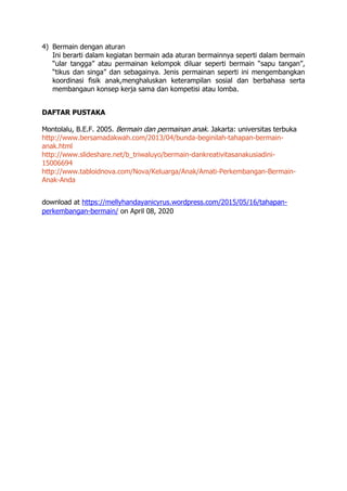 4) Bermain dengan aturan
Ini berarti dalam kegiatan bermain ada aturan bermainnya seperti dalam bermain
“ular tangga” atau permainan kelompok diluar seperti bermain “sapu tangan”,
“tikus dan singa” dan sebagainya. Jenis permainan seperti ini mengembangkan
koordinasi fisik anak,menghaluskan keterampilan sosial dan berbahasa serta
membangaun konsep kerja sama dan kompetisi atau lomba.
DAFTAR PUSTAKA
Montolalu, B.E.F. 2005. Bermain dan permainan anak. Jakarta: universitas terbuka
http://www.bersamadakwah.com/2013/04/bunda-beginilah-tahapan-bermain-
anak.html
http://www.slideshare.net/b_triwaluyo/bermain-dankreativitasanakusiadini-
15006694
http://www.tabloidnova.com/Nova/Keluarga/Anak/Amati-Perkembangan-Bermain-
Anak-Anda
download at https://mellyhandayanicyrus.wordpress.com/2015/05/16/tahapan-
perkembangan-bermain/ on April 08, 2020
 