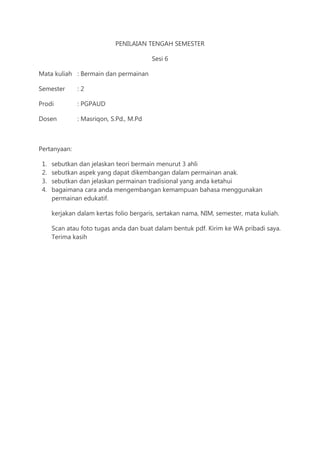PENILAIAN TENGAH SEMESTER
Sesi 6
Mata kuliah : Bermain dan permainan
Semester : 2
Prodi : PGPAUD
Dosen : Masriqon, S.Pd., M.Pd
Pertanyaan:
1. sebutkan dan jelaskan teori bermain menurut 3 ahli
2. sebutkan aspek yang dapat dikembangan dalam permainan anak.
3. sebutkan dan jelaskan permainan tradisional yang anda ketahui
4. bagaimana cara anda mengembangan kemampuan bahasa menggunakan
permainan edukatif.
kerjakan dalam kertas folio bergaris, sertakan nama, NIM, semester, mata kuliah.
Scan atau foto tugas anda dan buat dalam bentuk pdf. Kirim ke WA pribadi saya.
Terima kasih
 