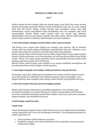 BERMAIN SAMBIL BELAJAR
Sesi 7
Belajar sembari bermain menjadi salah satu metode belajar yang efektif dan cukup menarik
terutama di kalangan anak-anak. Melalui metode pembelajaran yang satu ini, siswa menjadi
lebih aktif dan kreatif. Belajar sembari bermain juga merupakan metode yang tidak
membosankan, karena menyediakan media pembelajaran serta cara mengajar yang cukup
menyenangkan. Metode belajar sambil menjadi salah satu metode yang sebaiknya
diperhitungkan oleh para guru dalam mendidik anak didik mereka. Berikut adalah beberapa
alasan kenapa metode ini sebaiknya diperhitungkan dan layak di jalankan.
1. Siswa bisa belajar sekaligus bermain dalam waktu yang bersamaan
Ada kalanya siswa merasa bosan dengan cara mengajar yang monoton. Hal ini membuat
mereka tidak lagi tertarik dengan pembelajaran yang dilakukan oleh guru. Akibatnya, siswa
mudah merasa jenuh dan kosentrasi yang tidak lagi terfokus pada pelajaran.
Melalui metode belajar sambil bermain, peserta didik mampu belajar seiring dengan kegiatan
bermain. Melalui permainan, siswa bisa memahami ide serta konsep baru dalam proses belajar
mereka. Alhasil, siswa akan mampu memahami materi yang diberikan oleh guru melalui sudut
pandang yang belum mereka kenal sebelumnya.
Metode belajar sambil bermain, juga membuat siswa mampu melakukan kemungkinan dan
percobaan-percobaan tertentu dengan variabel yang baru.
2. Guru dapat mengajak siswa belajar melalui permainan yang mereka buat
Keuntungan yang kedua, adalah guru bisa membuat siswa belajar melalui kegiatan bermain
yang telah mereka atur sedemikian rupa. Melalui permainan yang menyenangkan, siswa
dengan sendirinya akan mengikuti proses belajar sambil bermain yang dilakukan oleh guru.
3. Siswa bisa belajar beberapa jenis keterampilan penting
Belajar sambil bermain, bukan hanya menambah pengetahuan siswa melainkan juga
menambah ketampilan siswa dalam beberapa hal. Melalui metode belajar sambil bermain,
siswa bisa menambah ketrampilan mereka dalam berpikir secara kritis, sportivitas, kerjasama
dengan kelompok, dan menambah kreativitas.
Contoh belajar sambil bermain
Tepuk nama
Tujuan dilakukannya kegiatan belajar sambil bemain yang satu ini adalah untuk menciptakan
suasana yang akrab antar siswa serta membangun konsentrasi. Cara melakukan permainan ini
adalah yang berikut ini.
 Siswa membantu sebuah lingkaran yang besar
 Penddidik mengajak siswa untuk berkonsentrasi lalu menjelaskan aturan permainan
setahap demi setahap
 