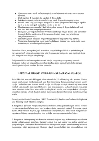  Ajak semua siswa untuk melakukan gerakan melakukan tepukan secara teratur dan
berirama.
 2 kali tepukan di paha dan dua tepukan di depan dada
 Lakukan tepukan tersebut selama beberapa menit dengan irama yang teratur
 Seluruh siswa yang berkumpul, menyuarakan irama yang disesuakan dengan tepukan
ma-ri ki-ta ma-in te-puk na-ma kon-sen-tra-si mu-lai
 Mulai dengan menepuk paha 2 kali lalu tepukan tangan di depan dada juga 2 kali
 Beri jeda pada saat menyampaikan aturan
 Selanjutnya, siswa pertama menyebutkan nama hanya dengan 2 suku kata. Lanjutkan
dengan jeda lalu saat tepukan di depan dada dimulai, siswa yang selanjutnya
menyebutkan namanya
 Lakukan kegiatan ini secara bergilir hingga kembali ke peserta yang pertama
 Nama yang diucapkan tiap siswa harus berbeda dan jika ada yang sama, maka siswa
akan dihukum sesuai dengan kesepakatan
Permainan di atas, merupakan jenis permainan yang sebaiknya dilakukan pada kelompok
baru yang masih asing satu dengan yang lain. Sehingga, permainan ini juga membuat siswa
bisa mengenal satu dengan yang lainnya.
Belajar sambil bermain merupakan metode balajar yang cukup menyenangkan untuk
dilakukan. Dalam hal ini guru bisa membuat keadaan kelas menjadi lebih hidup dengan
metode pembelajaran tersebut. Selamat mencoba
5 MANFAAT BERMAIN SAMBIL BELAJAR BAGI ANAK USIA DINI
Perlu diketahui, anak usia 3 hingga 6 tahun atau usia PAUD lebih sering suka bermain. Namun
jangan salah, materi pendidikan anak usia dini itu memang diarahkan untuk bermain sambil
belajar. Melalui metode bermain sambil belajar ini diharapkan dapat mendukung anak untuk
tumbuh serta mandiri dan memiliki kontrol atas lingkungannya. Melalui bermain pula, anak
dapat menemukan hal baru. Mereka bisa bereksplorasi, meniru, dan mempraktikan kehidupan
sehari-hari sebagai sebuah langkah dalam membangun ketrampilan untuk menolong dirinya
sendiri.
Dirangkum dari laman Ruang Guru PAUD Kemdikbud RI, berikut manfaat bermain bagi anak
usia dini yang wajib diketahui orangtua:
1. Pengenalan perasaan Pengenalan perasaan termasuk untuk perkembangan emosi. Melalui
bermain anak dapat belajar menerima, berekspresi dan mengatasi masalah dengan cara yang
positif. Dari bermain itu pula juga memberikan kesempatan pada anak untuk mengenal diri
mereka sendiri dan mengembangkan pola perilaku yang memuaskan dalam hidup.
2. Pengenalan tentang orang lain Bermain memberikan jalan bagi perkembangan sosial anak
ketika berbagi dengan anak lain. Dengan bermain bisa jadi sarana yang paling utama bagi
pengembangan kemampuan bersosialisasi dan memperluas empati terhadap orang lain serta
mengurangi sikap egosentrisme. Barmain dapat menumbuhkan dan meningkatkan rasa
 