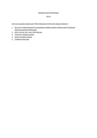 BERMAIN DAN PERMAINAN
SESI 8
SESI INI SILAHKAN ANDA BUAT RPPH DENGAN KETENTUAN SEBAGAI BERIKUT:
1. BUATLAH PERENCANAAN PELAKSANAAN PEMBELAJARAN HARIAN (RPPH) DENGAN
MENGGUNAKAN PERMAINAN
2. RPPH UNTUK SATU KALI PERTEMUAN
3. STRATEGI PEMBELAJARAN
4. MEDIA PEMBELAJARAN
5. LEMBAR PENILAIAN
 